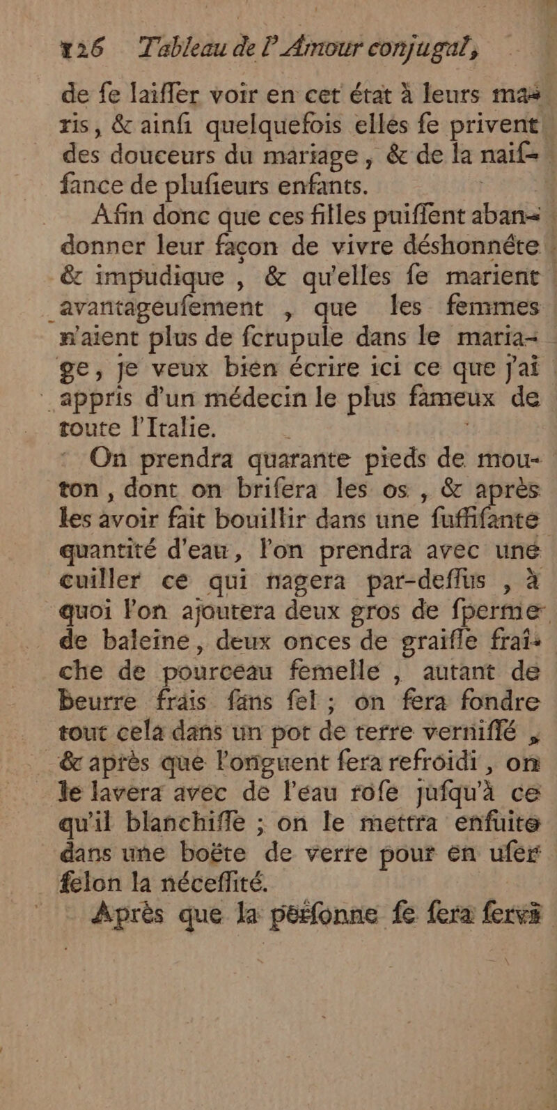 de fe laifler voir en cet état à leurs mas ris, &amp; ainfi quelquefois elles fe privent\ des douceurs du mariage, &amp; de la naif= fance de plufeurs enfants. Afin donc que ces filles puiffent aban= donner leur façon de vivre déshonnétew &amp; impudique , &amp; qu'elles fe marient ! avantageufement , que Îes femmes n'aient plus de fcrupule dans le maria- ge, je veux bien écrire ici ce que Jai : appris d'un médecin le plus fameux de toute l'Italie. On prendra quarante pieds de mou- ton , dont on brifera les os , &amp; après les avoir fait bouillir dans une fuffifante quantité d'eau, Yon prendra avec une cuiller ce qui nagera par-deflus , à quoi lon ajoutera deux gros de fperme _ de baleine, deux onces de graifle frais che de pourcéau femelle , autant de beurre frais fans fel; on fera fondre tout cela dans un pot de terre verniflé F “&amp; après que l'oniguent fera refroidi, on le lavera avec de l’eau rofe jufqu'à cë qu'il blanchiffe ; on le mettra enfuite dans une boëte de verre pour En ufér felon la nécesffité. Après que la pérfonne fe fera fervs