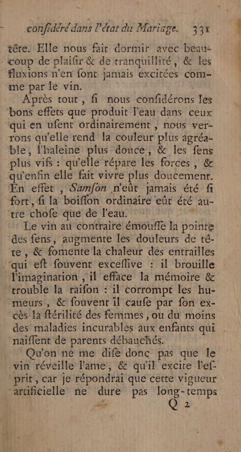 tête. Elle nous fait dormir avec ER fluxions n'en font jamais excitées com- me par le vin. Après tout, fi nous Ha Èren les qui en ufent ordinairement , nous ver- rons qu'elle rend la couleur plus agréa- ble, l'haleine plus douce, &amp; les fens plus vifs : qu'ellé répare les forces , &amp; fort, fi la boiffon ordinaire eût été au- Le vin au contraire émoufle la pointe te, &amp; fornetité la chaleur des entrailles l'imagination , il efface la mémoire &amp; trouble la raifon : il corrompt les hu- meurs, &amp; fouvent il caufe par fon ex- cès la ftérilité des femmes , où du moins des maladies incurables aux enfants qui naiffent de parents débauchés. Qu'on né me difé donc pas que le vin réveille lame, &amp; qu'il excite lef- PA 2 de.