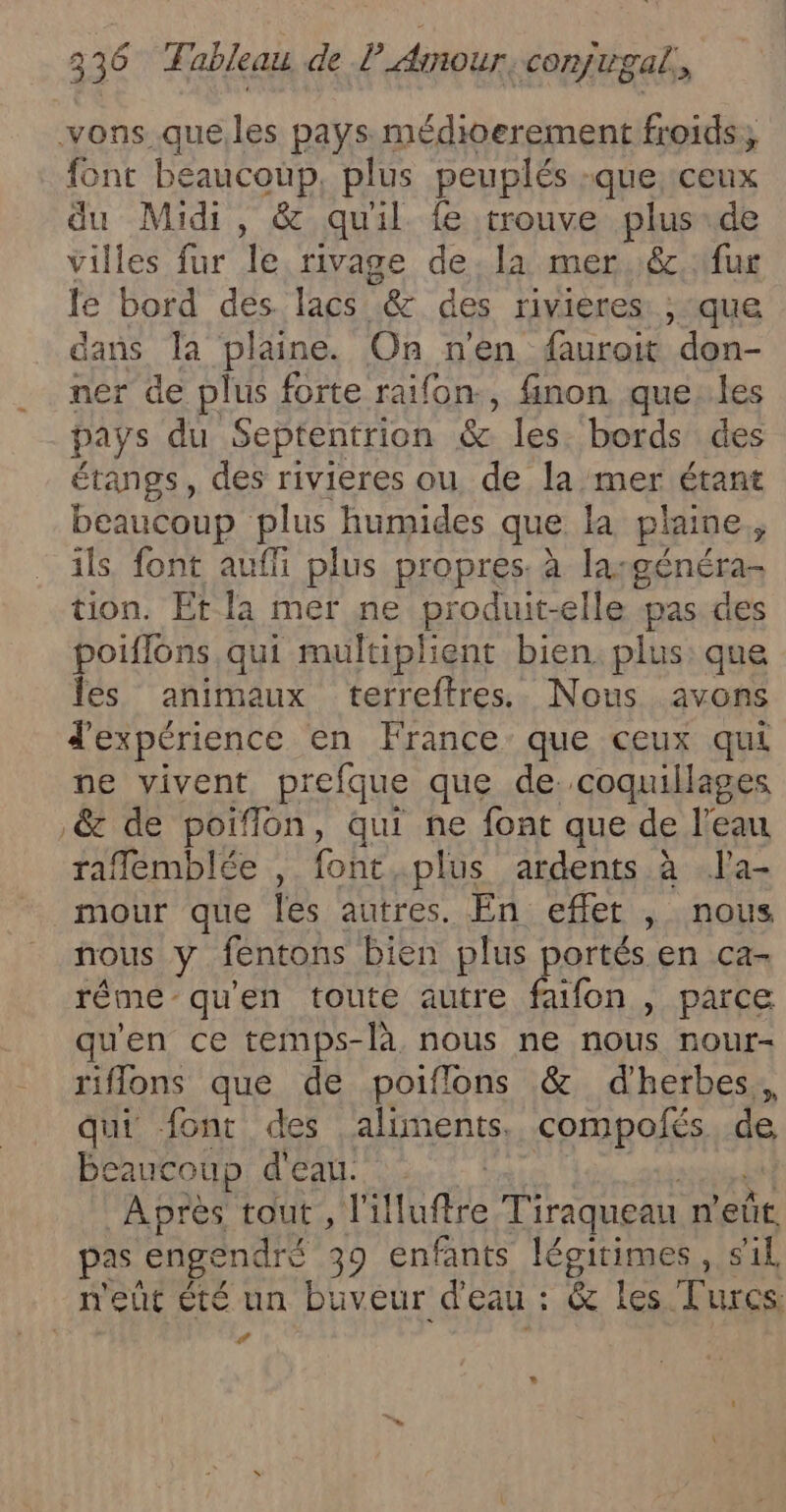 vons.queles pays. médioerement froids, font beaucoup, plus peuplés :que ceux du Midi, &amp; qu'il fe trouve plus de villes fur le rivage dela mer..&amp;, fur le bord des lacs &amp; des rivieres ; que dans la plaine. On n'en furoit ‘don- ner de plus forte raifon., finon que: les pays du Septentrion &amp; les. bords des étangs, des rivieres ou de la mer étant beaucoup plus humides que la plaine ; ils font auffi plus propres. à largénéra- tion. Et la mer ne produit-elle pas des poiflons qui multiplient bien. plus que les animaux terreftres.. Nous avons d'expérience en France que ceux qui ne vivent prefque que de. coquillages &amp; de poiflon, qui ne font que de l’eau raflemblée , font,plus ardents à l'a- mour que Îles autres. En effet , nous nous y fentons bien plus portés en ca- rême qu'en toute autre faufon , parce qu'en ce temps-là nous ne nous nour- riflons que de poiflons &amp; d'herbes., qui font des aliments, compolés de caucoup d'eau. Après tout , l'illuftre Tiraqueau n'eût. pas ‘engendré 39 enfants légitimes, sil, n'eût Êté un buveur d'eau : &amp; les Turcs: #