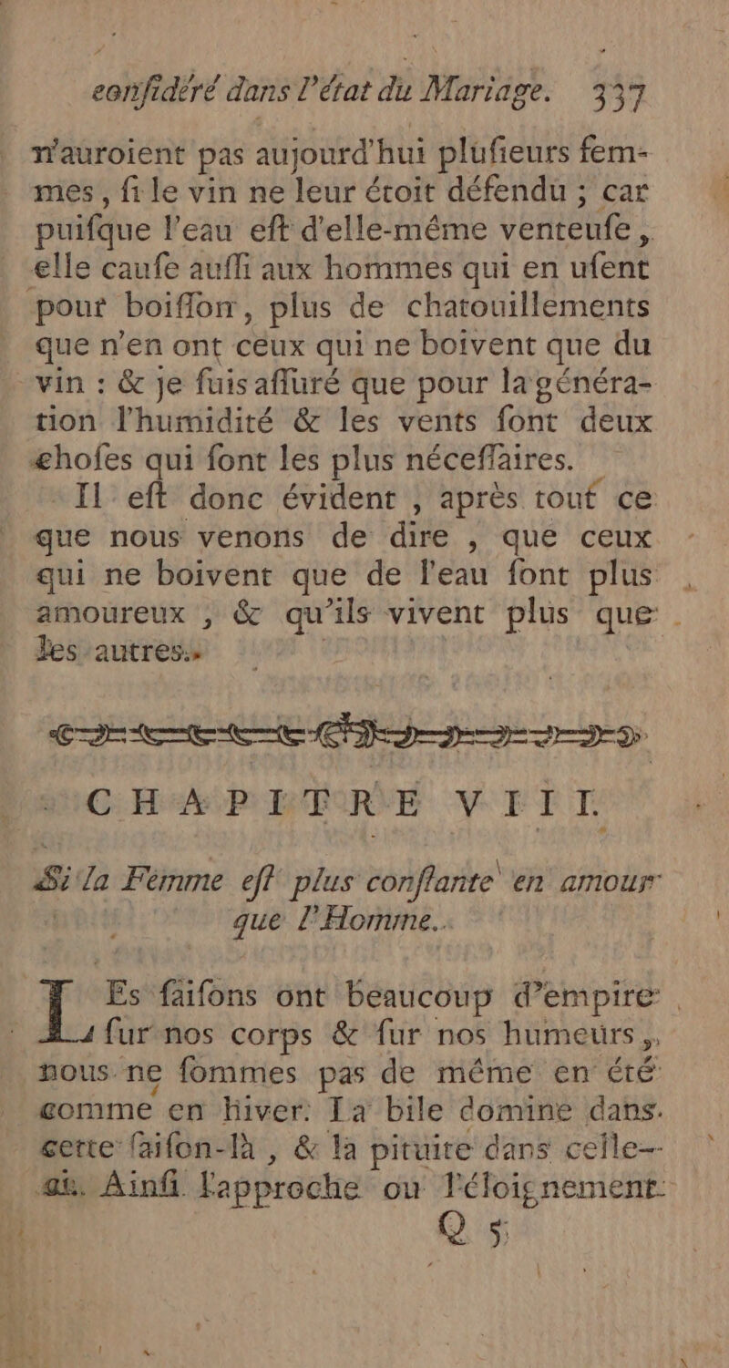 _ eorifidèré dans L état du Mariage. 171 wauroient pas aujourd'hui plufieurs fem- mes, file vin ne leur étroit défendu ; car puifque l’eau eft d'elle-même venteufe, elle caufe aufli aux hommes qui en ufent pour boiflor, plus de chatouillements que n’en ont ceux qui ne boivent que du “vin : &amp; je fuisafluré que pour la généra- tion l'humidité &amp; les vents font deux æhofes qui font les plus néceffaires. Il eft donc évident , après tout ce que nous venons de dire , que ceux qui ne boivent que de l’eau font plus amoureux , &amp; qu'ils vivent plus que Jes autres» | ji CEE CDD D CHA PIRE VEIT Sila Fémme eff plus conflante en aIMOuT que l'Homme. . Li furnos corps &amp; fur nos humeurs, nous ne fommes pas de même en été gomme en hiver. Ia bile domine dans. certe {aifon-là , &amp; la pituite dans ceile-- $