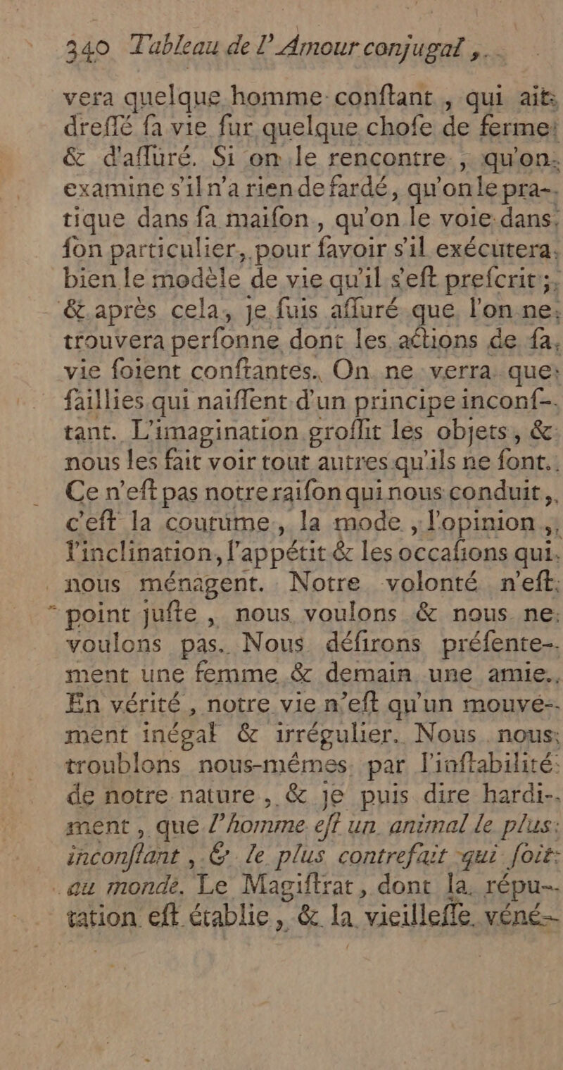 vera quelque homme conftant , qui ait: dreffé fa vie fur quelque chofe de ferme: &amp; d'afluré. Si on.le rencontre. , qu'on: examine s'il n’a riendefardé, qu onle pra-. tique dans fa maifon, qu'on le voiedans, fon particulier, pour favoir s'il exécutera. bien le modèle de vie qu'il seft prefcrit;, &amp;.après cela, Je fuis afluré ue. l'onne; trouvera perfonne dont les aétions de fa, vie foient conftantes. On ne verra: que: faillies qui naiflent d’un principe inconf-. tant. L'imagination groflit les objets, &amp;: nous les fait voir tout autres qu'ils ne font. Ce n’eft pas notre raifon quinous conduit, c'eft la coutume, la mode ; l'opinion, Y'inclinarion, l'appétit &amp; les occalions qui: “ point jufte , nous voulons &amp; nous.ne:; voulons pas. Nous défirons préfente-. ment une femme. &amp; demain une amie. En vérité, notre vie n’eft qu'un mouvé-- ment inégal &amp; irrégulier. Nous. nous: troublons nous-mémes. par linftabilité: de notre nature, &amp; je puis dire hardi-. ment , que l’homme eff un. animal le plus: inconflant ,.@ Le plus contrefait qui Joit: au monde. Le Magiftrat, dont la. répu-- tation eff établie, &amp; la vieilleffe. véné-