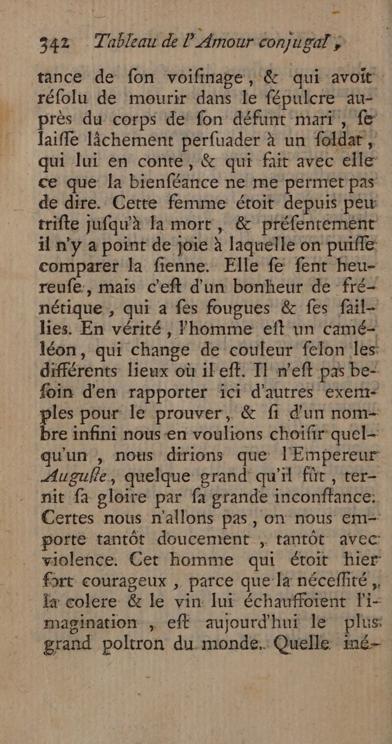 tance de fon voifinage, &amp; qui avoit. réfolu de mourir dans le fépulcre au- près du corps de fon défunt mari , fe: laiffe lâchement perfuader à un foldat , qui lui en conte, &amp; qui fait avec elle ce que la bienféance ne me permet pas de dire. Cette femme étoit depuis peu trifte jufqu'à la mort, &amp; préfentement il n’y a point de joie à laquelle on puiffe comparer la fienne. Elle fe fent heu- _reufe, mais c’eft d'un bonheur de fré- nétique , qui à fes fougues &amp; fes fail- lies. En vérité, l'homme eft un camé- léon, qui change de couleur felon les: différents lieux où ileft. T1 n'eft pas be- foin d'en rapporter ici d’autres exer- ples pour le prouver, &amp; fi d'un nom- bre infini nous-en voulions choifir quel- qu'un , nous dirions que l'Empereur Augulle, quelque grand qu'il fût, ter- nit fa gloire par fa grande inconftance: Certes nous n'allons pas, on nous em- porte tantôt doucement ; tantôt avec violence. Cet homme qui étroit hier fort courageux , parce que la néceffité ,, la colere &amp; le vin lui échauffoient Pi- magination , eft aujourd'hui le plus grand poltron du monde. Quelle né