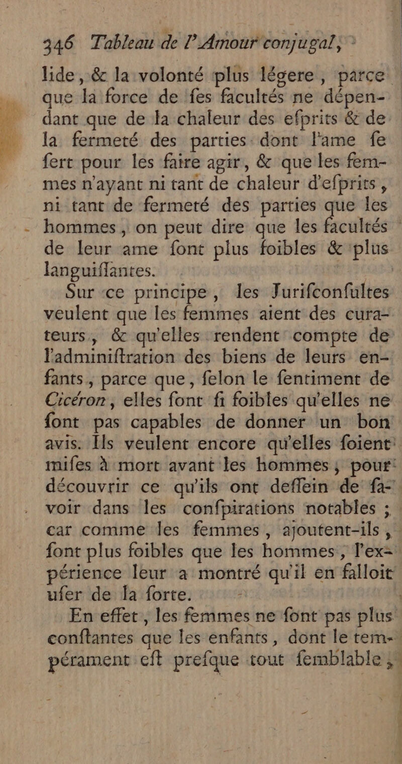 e) que la force de fes facultés ne dépen- dant que de la chaleur des efprits &amp; de la fermeté des parties: dont l'ame fe fert pour les faire agir, &amp; que les fem- mes n'ayant ni tant de chaleur d'efprits , ni tant de fermeté des parties que les languiflantes. Sur ce principe, les Jurifconfultes veulent que les femmes aient des cura- teurs, &amp; qu'elles rendent compte de ladminiftration des biens de leurs en- fants, parce que, felon le fentiment de Cicéron, elles font fi foibles qu’elles ne ?: car comme Jes femmes, ajoutent-ils, ufer de la forte. 2 L : ñ )