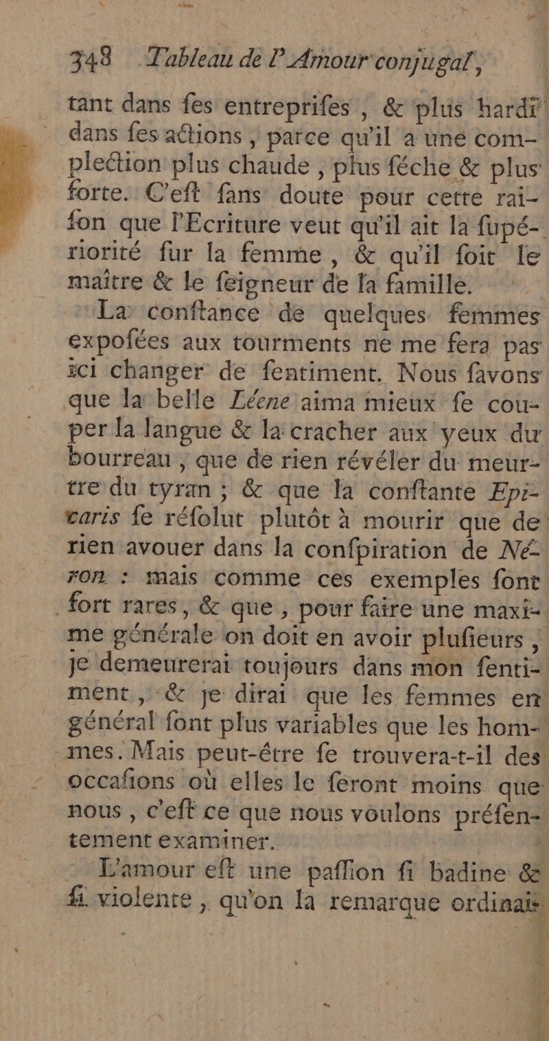 tant dans fes entreprifes ; &amp; plus hardf dans fes actions | parce qu'il a uné com- pleétion plus chaude , plus féche &amp; plus forte. C'eft fans doute pour cette rai- fon que l'Ecriture veut qu'il ait la fupé- riorité fur la femme, &amp; qu'il fit le maitre &amp; le feigneur de fa famille. La conftance de quelques femmes expofées aux tourments ne me fera pas ici changer de fentiment. Nous favons que Ja belle Zéene aima mieux fe cou- per la langue &amp; la cracher aux yeux dw bourreau , que de rien révéler du meur- tre du tyran ; &amp; que la conftante Epr- garis {e réfolut plutôt à mourir que de: tien avouer dans la confpiration de Né fon : mais comme ces exemples font fort rares, &amp; que , pour faire une maxi- me générale on doit en avoir plufeurs , Je demeurerai toujours dans mon fenti- ment , &amp; je dirai que les femmes enr général font plus variables que les hom- mes. Mais peut-être fe trouvera-t-il des occafons où elles le feront moins que: nous , c'eff ce que nous voulons préfen= tement examiner. | | L'amour eff une paflion fi badine &amp; #. violente , qu'on [a remarque ordinais