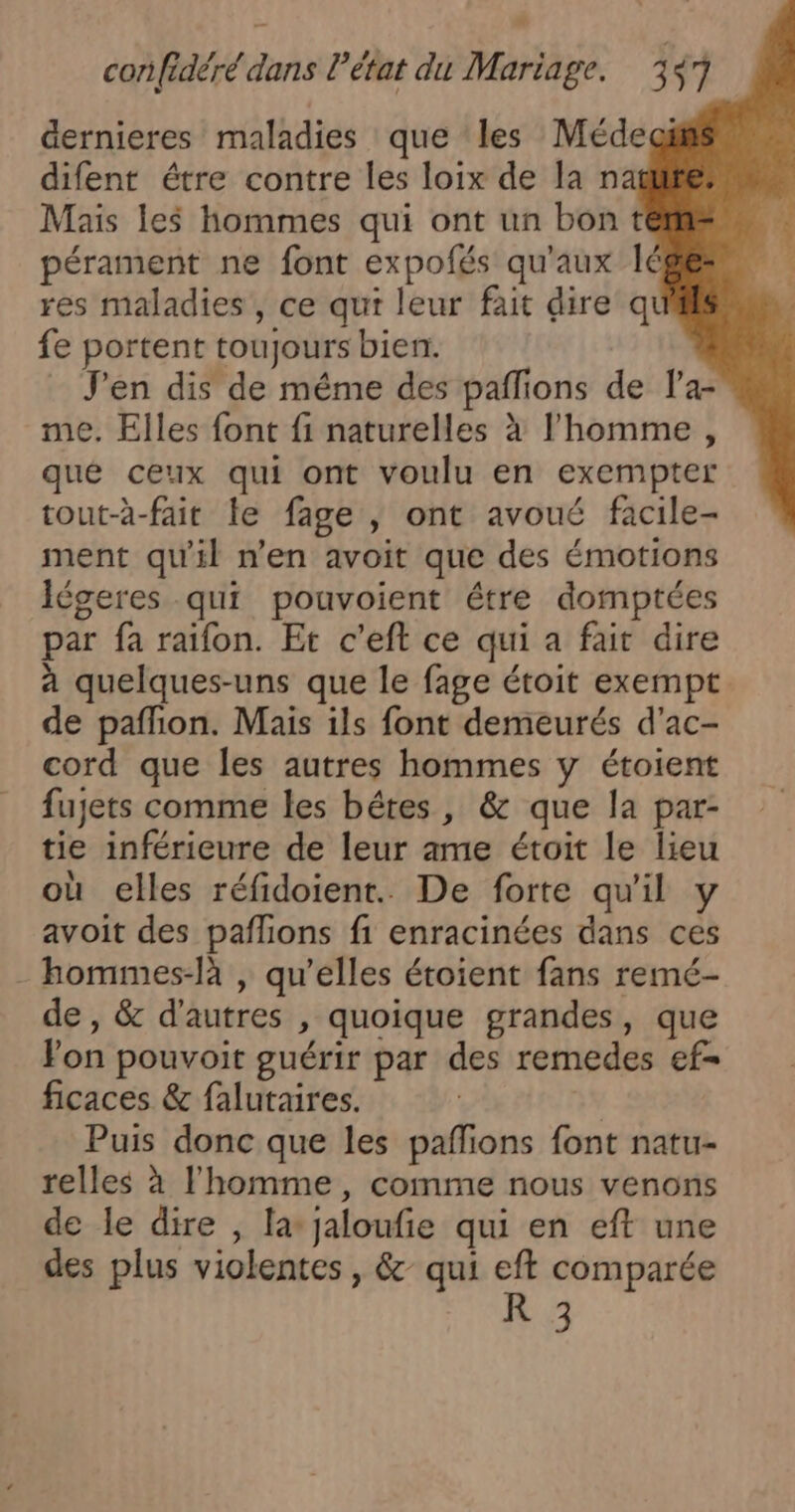 D corifidéré dans l’état du Mariage. 357 dernieres maladies que ‘les Médeai difent étre contre les loix de la na Mais les hommes qui ont un bont pérament ne font expofés qu'aux lé res maladies , ce qui leur fait dire qt fe portent toujours bien. J'en dis de même des paflions de la- me, Elles font fi naturelles à l’homme, qué ceux qui ont voulu en exempter tout-à-fait le fage | ont avoué facile- ment qu'il n’en avoit que des émotions Iégeres qui pouvoient étre domptées par fa raïfon. Et c'eft ce qui a fait dire à quelques-uns que le fage étoit exempt de pafñion. Mais ils font demeurés d'ac- cord que les autres hommes y étoient fujets comme les bétes, &amp; que la par- tie inférieure de leur ame étoit le lieu où elles réfidoient.. De forte qu'il y avoit des pañlions fi enracinées dans ces - bommes-là , qu’elles étoient fans remé- de , &amp; d’autres , quoique grandes, que Fon pouvoit guérir par des remedes ef= ficaces &amp; falutaires. Puis donc que les pañlions font natu- relles à l'homme, comme nous venons de le dire , la jaloufie qui en eft une des plus violentes , &amp; qui eft comparée R 3