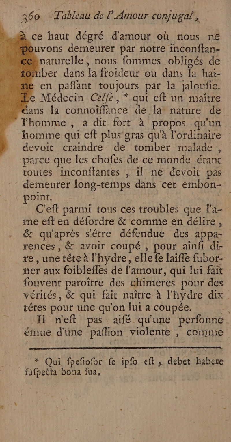 à ce haut dégré d'amour où nous ne Pouvons demeurer par notre inconftan- éhnaturelle, nous fommes obligés de mber dans la froideur ou dans la hai- &gt; en pañlant toujours par la jaloufie. Médecin Celfe, * qui eft un maître Yhomme , a dit fort à propos qu'un homme qui eft plus'gras qu'à l'ordinaire devoit craindre de tomber malade , parce que les chofes de ce monde étant toutes inconftantes , il ne devoit pas demeurer long-temps dans cet embon- point. | me eft en défordre &amp; comme en délire, &amp; qu'après s'être défendue des appa- rences , &amp; avoir coupé , pour ainfi di- re , une tête à l'hydre, elle fe laifle fubor- ner aux foiblefles de l'amour, qui lui fait fouvent paroiître des chimeres pour des têtes pour une qu'on lui à coupée. s _ * Qui fpeñofor fe ipfo eft , debet habere fufheéta bona fua. |