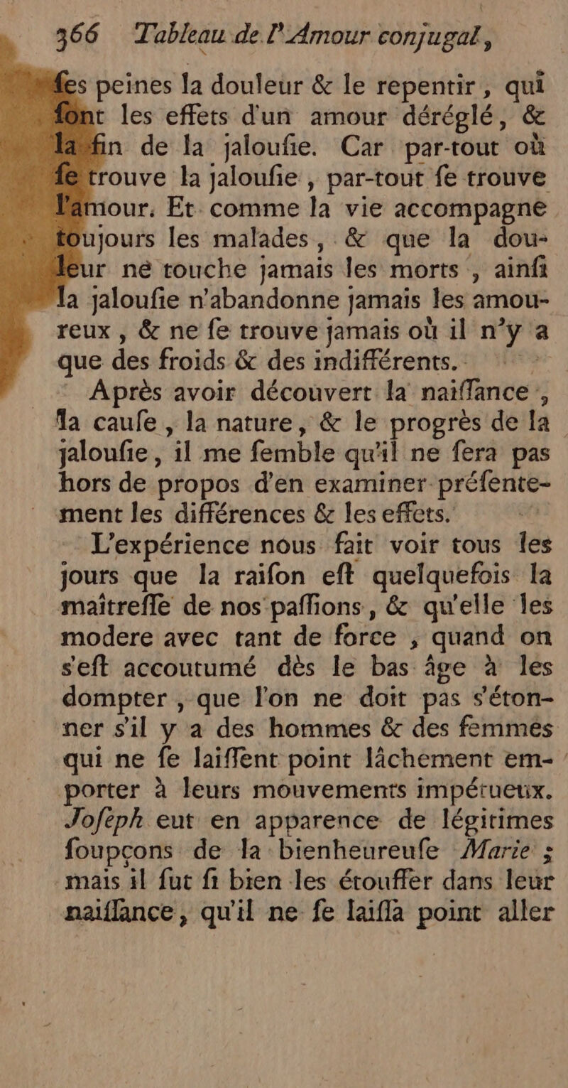 fes peines la douleur &amp; le repentir, qui ont les effets d'un amour déréglé, &amp; afin de la jaloufie. Car par-tout où fé trouve la jaloufie , par-tout fe trouve Pamour, Et. comme la vie accompagne toujours les malades, &amp; que la dou- leur né touche jamais les morts , ainfi la jaloufie n'abandonne jamais les amou- reux , &amp; ne fe trouve jamais où il n’y a que des froids &amp; des indifférents. Après avoir découvert la naïfflance,, la caufe , la nature, &amp; le progrès de la jaloufie , il me femble qu'il ne fera pas hors de propos d'en examiner préfente- ment les différences &amp; les effets. L'expérience nous fait voir tous Îes jours que la raifon eft quelquefois la maitrefle de nos'paffions, &amp; qu'elle Îles modere avec tant de force , quand on seft accoutumé dès le bas âge à les dompter , que l’on ne doit pas s'éton- ner s'il y a des hommes &amp; des femmes qui ne fe laiflent point lâchement em- porter à leurs mouvements impérueux. Joféph eut en apparence de légitimes foupcons de la bienheureufe Marie ; mais il fut fi bien les érouffer dans leur naiflance, qu'il ne fe laifla point aller