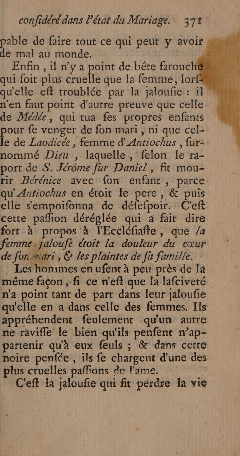 pable de faire tout ce qui peut y avoir de mal au monde. Enfin, il n’y a point de bête farouché qui foit plus cruelle que la femme, lor! qu'elle eft troublée par la jaloufie: 1° n’en faut point d'autre preuve que celle. de Médée, qui tua fes propres enfants pour fe venger de fon mari, ni que cel- le de Laodicée , femme d'Antiochus , fur nommé Dieu , laquelle , felon le ra- port de S. Jérôme fur Daniel, fit mou- tir Bérénice avec fon enfant , parce qu'Antiochus en étoit le pere, &amp; puis elle sempoifonna de défefpoir.: C'eft cette pañlion déréglée qui a fait dire fort à: propos à l'Eccléfiafte, que 2 femme.jaloufe étoit la douleur du cœur de for mari, &amp; Les plaintes de [a famille. . Les honimes en ufent à peu près de là même facon , fi ce n'eft que la lafciveté n'a point tant de part dans leur jaloufie qu'elle en a dans celle des femmes. Ils appréhendent feulement qu'un autre ne ravifle le bien qu'ils penfent n’ap- partenir qu'à eux feuls ; &amp; dans certe noire penfée , ils fe chargent d’une des lus cruelles paffions de lame.  C'eft la jaloufe qui fit perdre la vie