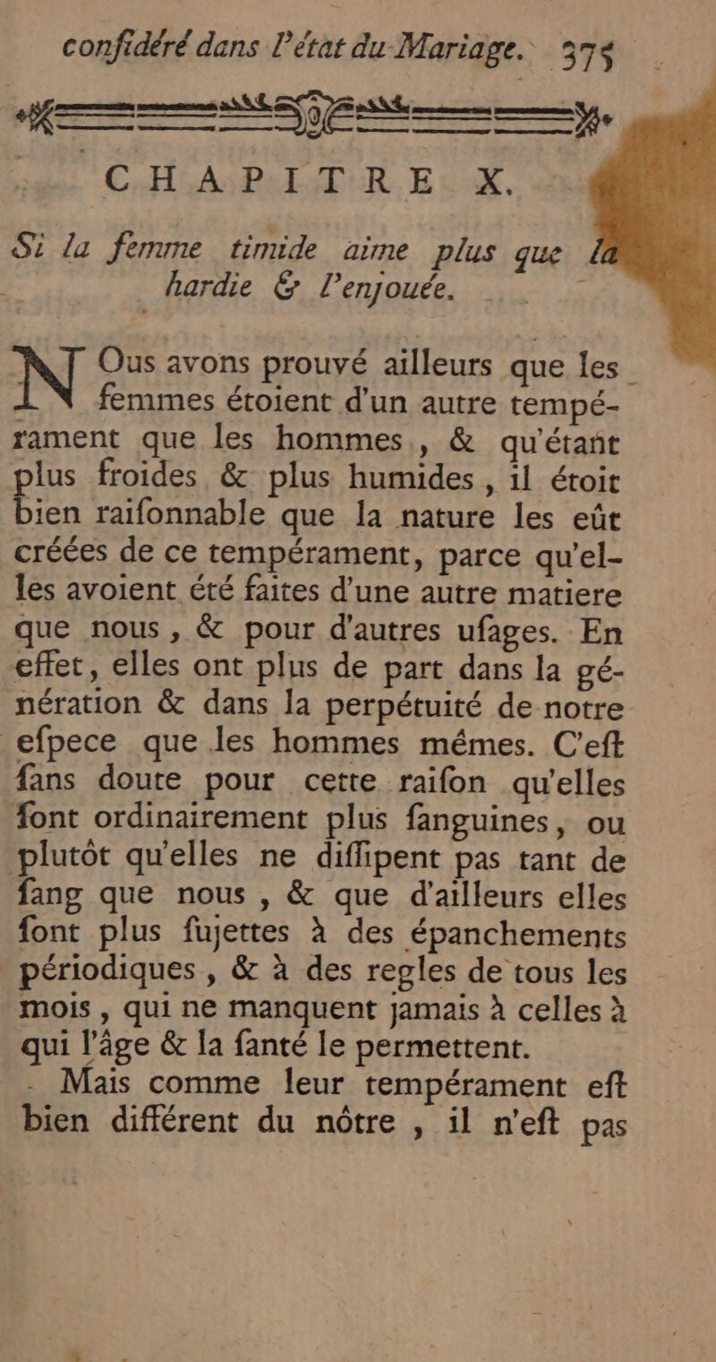 CS DE es RE ROMEO MEDAD RS ÉHOASBAEUTUE EU. Si La femme timide aime plus que hardie &amp; l’enjouée. é Ous avons prouvé ailleurs que les femmes étoient d'un autre tempé- rament que les hommes, &amp; qu'étant plus froides, &amp; plus humides , il étoit bien raifonnable que la nature les eût créées de ce tempérament, parce qu’el- les avoient été faites d’une autre matiere que nous, &amp; pour d'autres ufages. En effet, elles ont plus de part dans la gé- nération &amp; dans la perpétuité de notre efpece que les hommes mémes. C’eft fans doute pour cette raifon qu'elles font ordinairement plus fanguines, ou plutôt qu'elles ne diffipent pas tant de fang que nous , &amp; que d'ailleurs elles font plus fujettes à des épanchements périodiques , &amp; à des regles de tous les mois , qui ne manquent jamais à celles à qui l’âge &amp; la fanté le permettent. Mais comme leur tempérament eft bien différent du nôtre , il n'eft pas