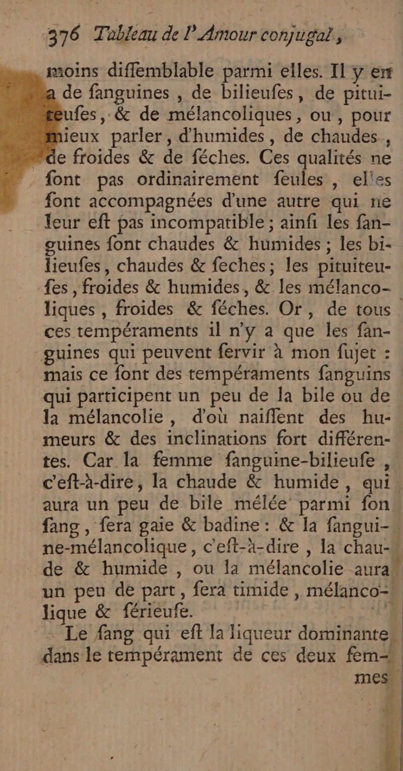 . moins difflemblable parmi elles. Il y er de fanguines , de bilieufes, de pitui- ufes , &amp; de mélancoliques, ou, pour jeux parler, d'humides , de chaudes., “de froides &amp; de féches. Ces qualités ne font pas ordinairement feules , el'es font accompagnées d'une autre qui ne leur eft pas incompatible ; ainfi les fan- guines font chaudes &amp; humides ; les bi- liques , froides &amp; féches. Or, de tous ces tempéraments il n’y a que les fan- guines qui peuvent fervir à mon fujet : mais ce font des tempéraments fanguins qui participent un peu de la bile ou de la mélancolie, d'où naiflent des hu- meurs &amp; des inclinations fort différen- tes. Car la femme fanguine-bilieufe , aura un peu de bile mélée parmi fon ne-mélancolique, c'eft-à-dire , la chau-* ‘ un peu de part, fera timide , mélanco- lique &amp; férieufe. à CUP . Le fang qui eff la liqueur dominantes dans le tempérament de ces deux fem 1 C | È | |