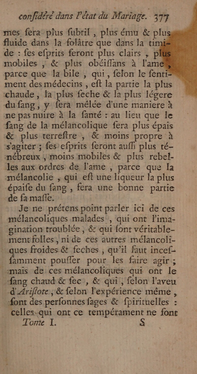 mes fera plus fubtil , plus ému &amp; plu fluide dans la folâtre que dans la timi de : fes efprits feront plus clairs , p mobiles ; &amp; plus obéiffans à l'am parce que la bile , qui, felon le fenti ment des médecins , eft la partie la plus ‘chaude , fa plus feche &amp; Ia plus légere dufang, y fera mélée d'une maniere à ne pas nuire à la fanté : au lieu que le fang de la mélancolique fera plus épais &amp; plus terreftre , &amp; moins propre à s'agiter ; fes efprits feront auffi plus té- mébreux ; moins mobiles &amp; plus rebel- %es aux ordres de l'ame , parce que la mélancolie ; qui eft une liqueur la plus -épaife du fang , fera une bonne partie de fa mañle. Je ne prétens point parlér ici de ces : mélancoliques malades, qui ont lima- gination troublée , &amp; qui font véritable- mentfolles, nide ces autres mélancoli- - ques froides &amp; feches ; qu’il faut incef- famment poufler pour les faire agir; maïs de ces mélancoliques qui ont le _ Sang chaud &amp; fec , &amp; qui, felon l’aveu d'Ariflote ; &amp; felon l'expérience même, #ont des perfonnes fages &amp; fpirituelles : celles-qui ont ce tempérament ne font Tome I.