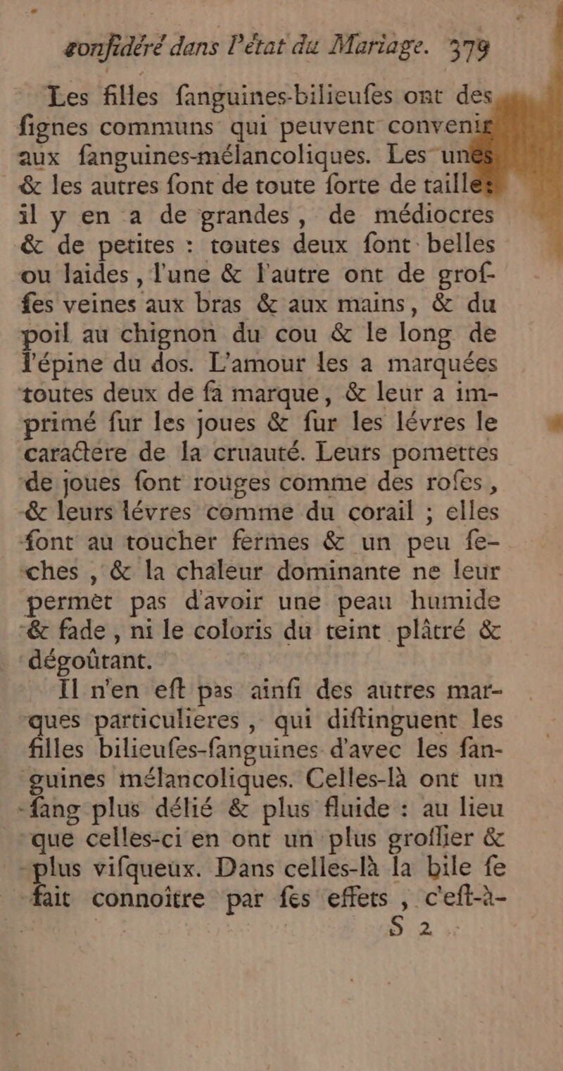 _ Les files fanguines-bilieufes ont des fignes communs qui peuvent conveni aux fanguines-mélancoliques. Les u _ &amp; les autres font de toute forte de taill il y en a de grandes, de médiocres &amp; de petites : toutes deux font belles ou laides , l'une &amp; l'autre ont de grof- fes veines aux bras &amp; aux mains, &amp; du poil au chignon du cou &amp; le long de l'épine du dos. L'amour les à marquées toutes deux de fa marque, &amp; leur à im- primé fur les joues &amp; fur les lévres le caractere de la cruauté. Leurs pomettes -de joues font rouges comme des rofes, -&amp; leurs lévres comme du corail ; elles font au toucher fermes &amp; un peu fe- ches , &amp; la chaleur dominante ne leur permèt pas d'avoir une peau humide -&amp; fade , ni le coloris du teint plâtré &amp; dégoütant. _ Il n'en eft pas aïnfi des autres mar- ques particulieres , qui diftinguent les filles bilieufes-fanguines d'avec les fan- guines mélancoliques. Celles-là ont un -fang plus délié &amp; plus fluide : au lieu que celles-ci en ont un plus groflier &amp; pe vifqueux. Dans celles-là la bile fe ait connoitre par fes sp _c'eft-à- s