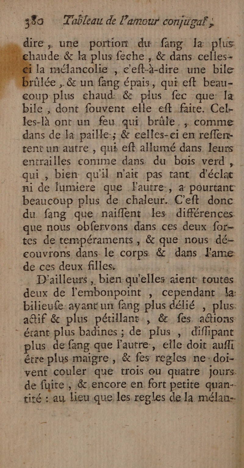 ( dire, une portion du fng Lx plus haude &amp; la plus féche , &amp; dans celles- la mélancolie , c’eft-à-dire une bile ülée ,. &amp; un fang épais, qui eft beau- eoup plus chaud: &amp; plus fec que: Ia bile , dont fouvent elle eft faite. Cel- les-là ont un feu qui, brûle. , comme dans de la paille-; &amp; eelles-ei en reflen- tent un autre , qus eft allumé dans leurs entrailles comime dans du bois verd , | ni de lunuere que fautre:, à pourtant beaucoup plus de chaleur. C’eft donc du fang que naiflent les différences que nous obfervons dans ces deux for tes de tempéraments, &amp; que nous: dé- couvrons dans. le corps &amp; dans Jame de ces deux filles. è D'ailleurs, bien qu'elles sient toutes deux de l'embonpoint , cependant La: bilieufe. ayant un fang plus délié , plus: attif &amp; plus pétillant., &amp; fes aétions étant plus badines ; de plus , diffipant plus de fang que l'autre, elle doit aufli étre plus maigre, &amp; fes regles ne-doi- vent couler que trois ou quatre jours: de fuite , &amp;.encore en fort petite quan-… tité : au lieu que les regles dela mélan- —…