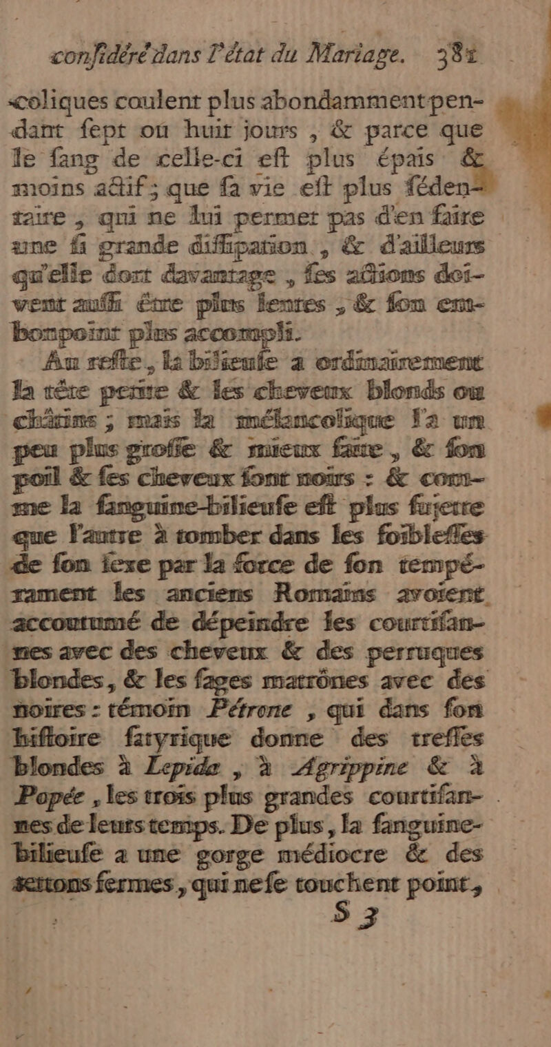 coliques coulent plus abondammentpen- dant fept où huir jours , &amp; parce que . le fang de celle-ci eft plus épais + | moins adtif; que fa vie eft plus féder taire , qui ne lui permet pas d'en faire une f grande diffipañion , &amp; d'ailleurs qu'elle dort davantage , fes adions dei- vent au être pins lentes , &amp; fon em- bonpoint plus 2ccomoii. Au refte, la bienfe à ordinairement Ja têre pere &amp; les cheveux blonds où chvins ; mais la mélancolique Fa um 4 peu plus groffe &amp; mieux faue , € fon poil &amp; fes cheveux font noirs : &amp; cont- me la fineuine-bilieufe eft plus fuierre que autre à tomber dans les foiblefles de fon exe par la force de fon tempé- rament Îles anciens Romains avoient. accoutumé de dépeindre les courtifan- mes avec des cheveux &amp; des perruques blondes, &amp; les fages matrônes avec des noires : témoin Péfrone , qui dans fon hifloire faryrique donne des trefles Blondes à Lepids | à Agrippine &amp; à Popée , les trois plus grandes courtifan- nes de leurstemps. De plus, a fanguine- Bilieufe 4 une gorge médiocre &amp; des serons fermes, qui nefe st Wii point,