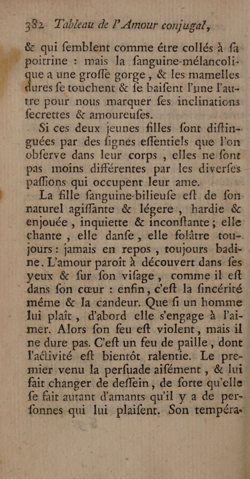 poitrine : mais la fanguine-mélancoli- que a une grofle gorge , &amp; les mamelles dures fe touchent &amp; fe baifent l’une l'au- tre pour nous marquer fes inclinations fecrettes &amp; amoureufes. | Si ces deux jeunes filles font diffin- guées par des fignés eflentiels que l'on obferve dans leur corps , elles ne font pas moins différentes par les diverfes paflions qui occupent leur ame. : : La fille fanguine-bilieufe eft de fon naturel agiffante &amp; légere , hardie &amp; enjouée , inquiette &amp; inconftante ; elle chante , elle danfe , elle folâtre tou-. Jours : jamais en repos , toujours badi- | ne. L'amour paroït à découvert dans {es veux &amp; fur fon vifage, comme il eft même &amp; la candeur. Que fi un homme lui plaît, d’abord elle s'engage à Fai- mer. Alors fon feu eft violent, mais il ne dure pas. C’eft un feu de paille, dont l'activité eft bientôt ralentie. Le pre- mier venu la perfuade aifément , &amp; lui fait changer de deffein, de forte qu’elle fe fait autant d'amants qu'il y a de per- fonnes qui lui plaifent. Son tempéra