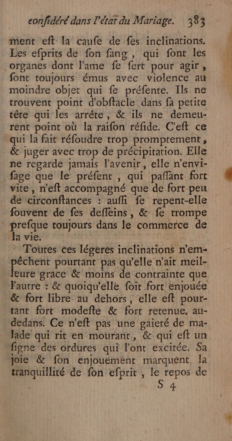 DL 2: ment eft la caufe de fes inclinations. Les efprits de fon fang , qui font les organes dont l'ame fe fert pour agir, font toujours émus avec violence au moindre objet qui fe préfente. Ils ne trouvent point d'obftacle dans fa petite têre qui les arrête, &amp; ils ne demeu- rent point où la raifon réfide. C'eft ce qui la fait réfoudre trop promptement, &amp; juger avec trop de précipitation. Elle ne regarde jamais l'avenir, elle n’envi- fage que le préfent , qui paflant fort vite, n'eft accompagné que de fort peu de circonftances : aufli fe repent-elle fouvent de fes defleins, &amp; fe trompe * prefque toujours dans le commerce de JA AP AELE NE à Toutes ces légeres inclinations n’em- pêchent pourtant pas qu'elle n’ait meil- Jeure grace &amp; moins de contrainte que Fautre : &amp; quoiqu'elle foit fort enjouée &amp; fort libre au dehors, elle eft pour- tant fort modefte &amp; fort retenue. au- dedans. Ce n’eft pas une gaieté de ma- lade qui rit en mourant, &amp; qui eft un figne des ordures qui l'ont excitée. Sa Joie &amp; fon enjouement marquent la tranquillité de fon efprit , le repos de À S 4 eh Ne MEN 2 de SO NL