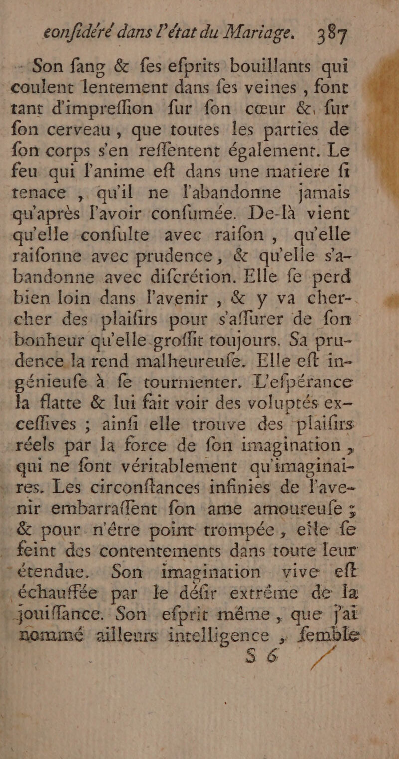 Son fang &amp; fes efprits bouillants qui coulent lentement dans fes veines , font tant d'impreflion fur fon cœur &amp;. fur fon cerveau, que toutes les parties de fon corps s'en reflentent également. Le feu qui l'anime eft dans une matiere fi tenace , qu'il ne l'abandonne Jamais qu'après lavoir confumée. De-à vient qu'elle confulte avec raifon , qu'elle raifonne avec prudence, &amp; qu'elle s'a- bandonne avec difcrétion. Elle fe perd bien loin dans l'avenir , &amp; y va cher-. cher des plaifirs pour saflurer de fon bonheur qu’elle groflit toujours. Sa pru- dence.la rend malheureufe. Elle eft in- génieufe à fe tourmenter. L'efpérance Ja flatte &amp; lui fait voir des voluptés ex- ceflives ; ainf elle trouve des plaifirs réels par la force de fon imagination , qui ne font véritablement qu'imaginai- * res. Les circonftances infinies de l'ave- nir embarraflent fon ame amoureufe ; &amp; pour n'être point trompée, elle fe + feint des contentements dans toute leur étendue. Son imagination vive eft » échauffée par le défir extréme de Îa ..jouiffance. Son efprit même , que jai nommé ailleurs intelligence ; femble cE