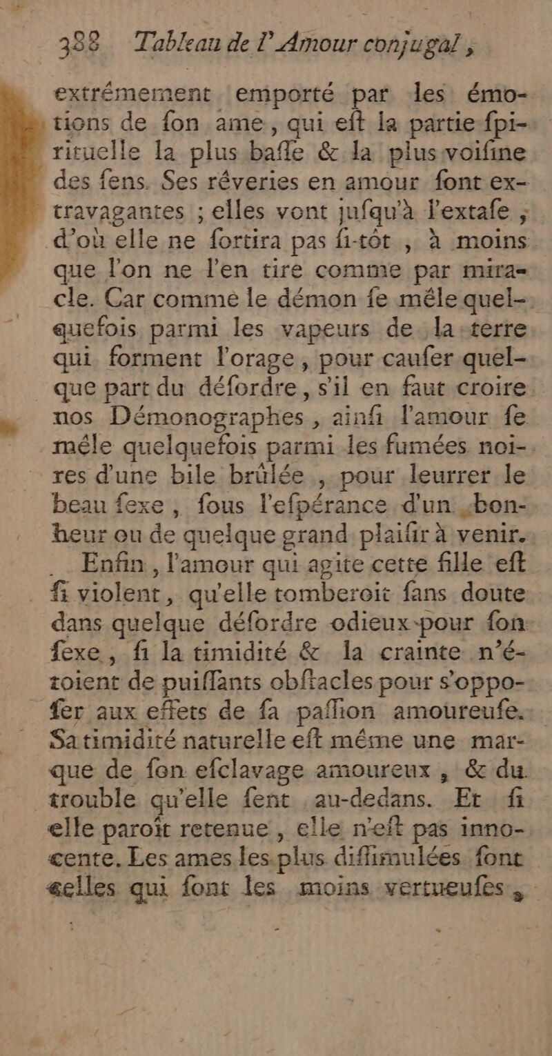 extrémement emporté par les émo- tions de fon ame, qui eft la partie-fpi- rituclle la plus bafle &amp; la pluswoifine des fens. Ses réveries en amour font ex- travagantes ; elles vont jufqu'à l'extafe ; d’où elle ne fortira pas fi-tôt , à moins que fon ne l'en tire comme par mura- cle. Car comme le démon fe mêle quel-. quefois, parmi les vapeurs de. la terre qui forment l'orage , pour caufer.quel- _ que part du défordre, s'il en faut croire. nos Démonographes , ainf l'amour fe méle quelquefois parmi les fumées noi-. res d’une bile brülée , pour leurrer le beau fexe , fous l'efpérance d'un bon- heur ou de quelque grand plaifir à venir. .… Enfin, l'amour qui agite cette file eft fi violent, qu'elle tomberoit fans doute dans quelque défordre odieux-pour {on- fexe, fi la timidité &amp; Ia crainte. n’é- toient de puiffants obftacles pour soppo- _ fer aux effets de fa paflion amoureufe. Satimidité naturelle eft mêime une mar- que de fon efclavage amoureux , &amp; du. trouble qu’elle fent ,au-dedans. Er fi elle paroït retenue , elle n’eft pas inno- cente. Les ames les.plus difimulées font elles qui font les moins vertueufes, «