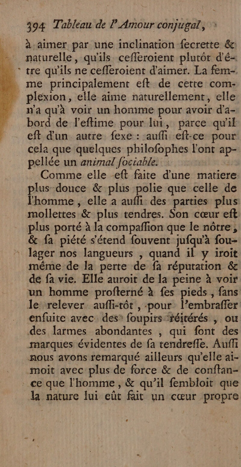 à aimer par une inclination {ecrette &amp;c naturelle, qu'ils cefferoient plutôt d'é- tre qu'ils ne cefferoient d'aimer. La fem- . me principalement eft de cette com- _ plexion, elle aime naturellement, elle n'a qu'à voir un homme pour avoir d’a- bord de l’eftime pour lui, parce qu'il eft d'un autre. fexe : aufh .eft-ce pour cela que quelques philofophes l'ont ap- pellée un animal fociable. | | Comme elle -eft faite d'une matiere: plus-douce &amp; plus polie que celle de l'homme , elle à aufli: des parties plus: mollettes &amp; plus tendres. Son cœur eft plus porté à la compafñfon que le nôtre, &amp; fa piété s'étend fouvent jufqu'à fou- lager nos langueurs , quand il y iroit même de la perte de fa réputation &amp; de fa vie. Elle auroit de la peine à voir un homme profterné À {es pieds , fans le relever. aufli-tôt , -pour l’embraffer enfuite avec des* foupirs:réitérés | ou des larmes abondantes , qui font des marques évidentes de fa tendrefle. Auf nous avons remarqué ailleurs qu’elle ai- moit avec plus de force &amp; de conftan- . ce que l’homme , &amp; qu’il fembloit que la nature lui eût fait un cœur propre #