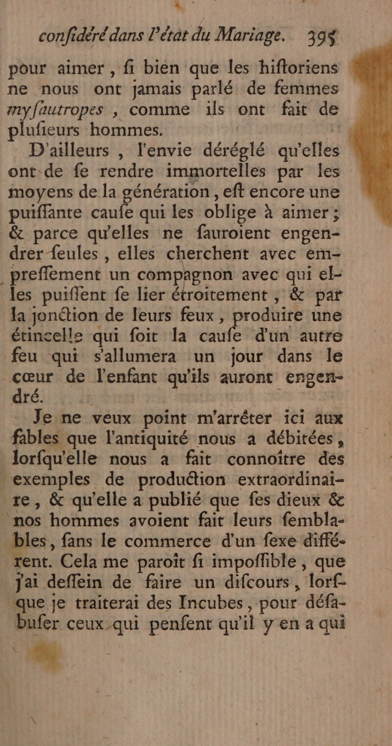 confidéré dans létat du Mariage. 39 pour aimer , fi bien que les hifloriens ne nous ont jamais parlé de femmes nyfautropes , comme ïls ont fait de plufieurs hommes. | 1 D'ailleurs , l'envie déréglé qu’elles ont:de fe rendre immortelles par les moyens de la PERS , eft encore une puifflante caufe qui les oblige à aimer; &amp; parce qu'elles ne fauroient engen- drer feules , elles cherchent avec em- _preffement un compagnon avec qui el- les puiflent fe lier étroitement , &amp; par la jonétion de leurs feux, produire une étincelle qui foit la caufe d'un autre feu qui sallumera un jour dans le cœur de l'enfant qu'ils auront engen- dré. Mint : te: Jene veux point m'arrêter ici aux fables que l'antiquité nous a débitées, _ lorfqu'elle nous à fait connoïtre des exemples de produétion extraordinai- re, &amp; qu'elle a publié que fes dieux &amp; nos hommes avoient fait leurs fembla- bles, fans le commerce d’un fexe diffé- rent. Cela me paroïit fi impoflible , que Jai deffein de faire un difcours, lorf- que je traiterai des Incubes, pour défa- Dufer ceux-qui penfent qu'il y en a qui “