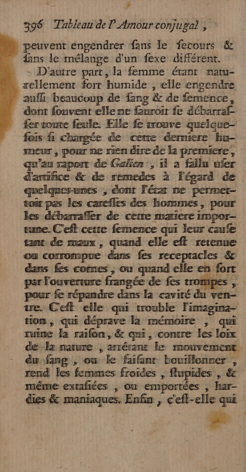 peuvent engendrer fans le fecours &amp; fans le mélange d'un fexe différent. )} - D'autre part, la femme étant natu- rellement fort humide , elle engendre aufh beaucoup de Tang &amp; de femence, dont fonvent elle ne famroit fe débarraf- fer toute feule: Elle fe srouve quelque fois 1 chargée de cetre derniere bu meur , pOur ne rien dire de la premiere, - qu'au rapont de Galien , il à fallu ufer _ d'amifice &amp; de remedes à Fépard de quelquesunes , éont l'érar ne permet- toit pas les careffes des hommes, pour les débarrafler de ceire maxiere impor- tune. C'eft cette femence qui leur caufe tant de maux, quand elle efl retenue ou conrompue dans fes recepracles &amp; dans fes comes ; ou quand elle en. fort par l'ouvertare frangée de fes trom pes pour fe répandre dans la cavité du ven- tre. C'eft elle qui trouble Fimagina- ton , Qué déprave la mémoire £ qui ruine Ja raifon , &amp; qui, contre les loix de ‘la nature , arrétant le MOUTEMON. du fang , ou le fafant bouillonrer , #end les femmes froides &gt; flupides , à &gt; extafiées Ou emportées , har- des &amp; rs Enfin , LES elle qui ae