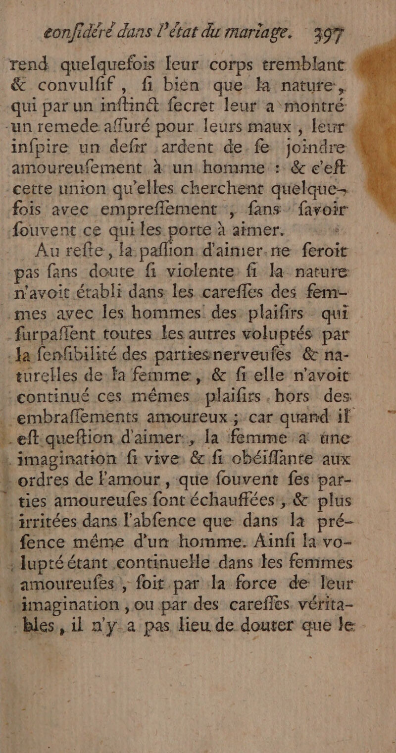 “rend quelquefois leur corps tremblant &amp; convulfif, fi bien que la nature, qui par un inftinét fecret leur a montré “un remede afluré pour leurs maux, leur 4 infpire un defr :ardent de. fe Joindre amoureufement. à un homme: :: &amp; c’eft cette union qu’elles cherchent quelque fois avec empreflement ; fans favoir fouvent ce quiles porte à aimer. Au refte, la paflion d'aimer.ne feroit pas fans doute fi violente, fi. la nature n'avoit établi dans les careflés des fem- mes avec les hommes des plaifirs qui _furpafñlent toutes les autres voluptés par Ja fenfbilité des partiesnerveufes 6 na- turelles de fa femme, &amp; fi elle n'avoit continué ces mêmes plaifirs .hors des: .-embrafflements amoureux; car quand if … eftiqueftion d'aimer:, la femme 4 une » imagination fi vive: &amp; fi obéiflante aux * ordres de Famour , que fouvent fes par- | ties amoureufes font échauffées, &amp; plus irritées dans l’abfence que dans là pré- fence même d'un homme. Ainfi la vo- :luptéétant .continuelle dans les femmes . amoureufes , foit par dla force de leur imagination , ou par des carefles. vérita- bles, 1l n'y a pas dieu de douter que le