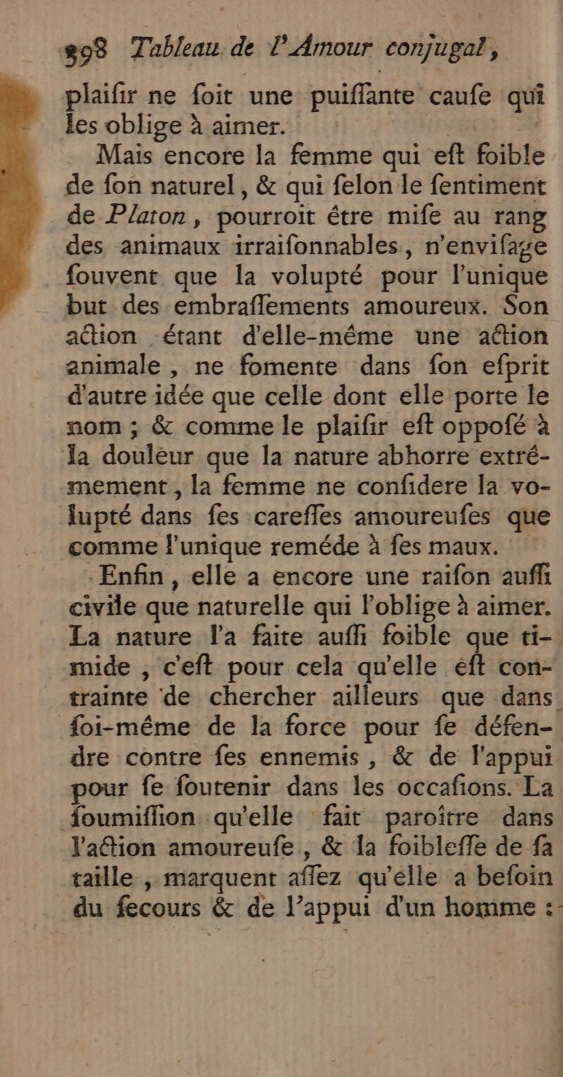 plaifir ne foit une puiffante caufe qui les oblige à aimer. | Mais encore la femme qui eft foible de fon naturel, &amp; qui felon le fentiment de Platon, pourroit étre mife au rang des animaux irraifonnables, n’envifage fouvent que la volupté pour l'unique but des embraflements amoureux. Son action étant d'elle-même une aétion animale , ne fomente dans fon efprit d'autre idée que celle dont elle porte le nom ; &amp; comme le plaifir eft oppofé à Ja douleur que la nature abhorre extré- mement , la femme ne confidere la vo- Jupté dans fes careffes amoureufes que comme l'unique reméde à fes maux. Enfin, elle a encore une raïfon aufh civile que naturelle qui loblige à aimer. La nature l'a faite auffi foible que ti-. mide , c'eft pour cela qu’elle éft con- trainte de chercher ailleurs que dans {oi-même de la force pour fe défen- dre contre fes ennemis , &amp; de l'appui pour fe foutenir dans les occafions. La foumiflion qu’elle fait paroître dans l'aétion amoureufe , &amp; la foibleffe de fa taille , marquent afflez qu’elle a befoin du fecours &amp; de l’appui d'un homme :-