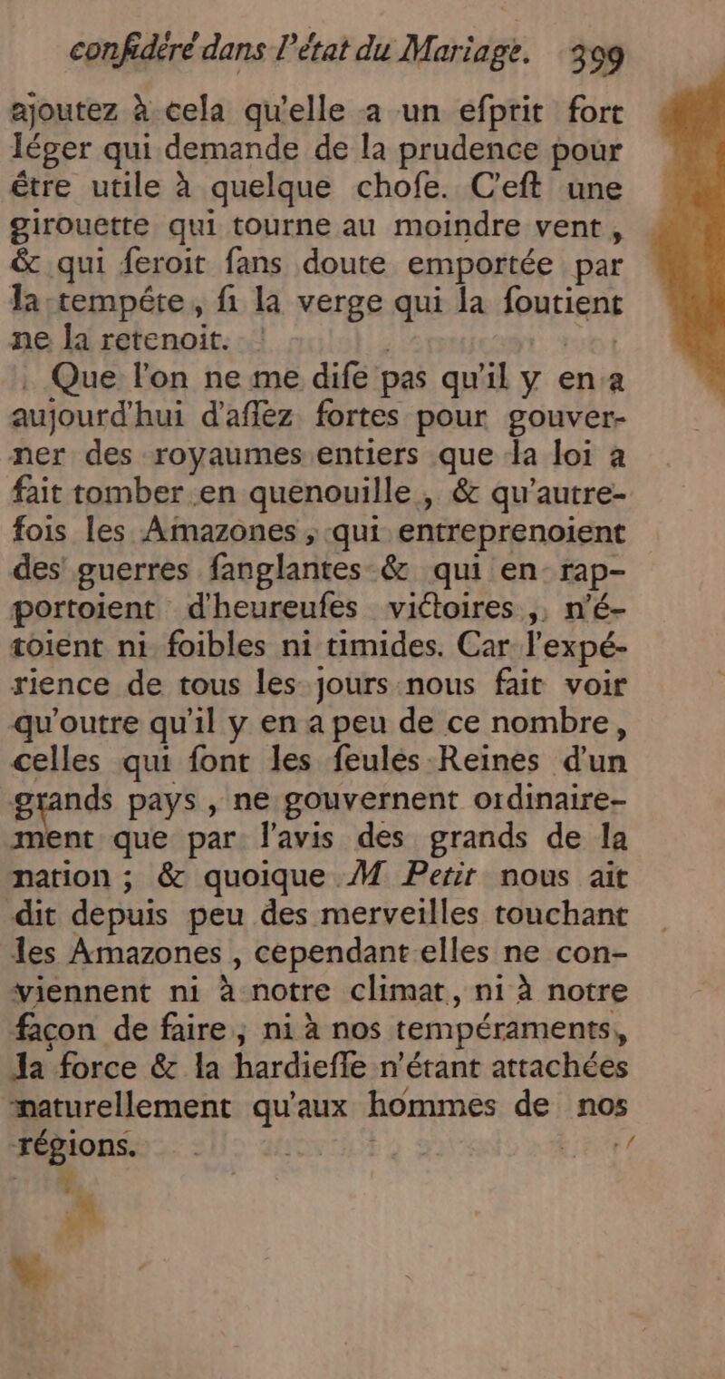 ajoutez à cela qu'elle a un efprit fort léger qui demande de la prudence pour être utile à quelque chofe. C’eft une girouette qui tourne au moindre vent , &amp; qui feroit fans doute emportée par la :tempéte, fi la verge qui la foutient ne la retenoit. DRT Que l’on ne me dife pas qu'il y ena aujourd'hui d'afflez fortes pour gouver- ner des royaumes entiers que da loi à fait tomber en quenouille , &amp; qu’autre- fois les Amazones , qui entreprenoient des’ guerres fanglantes &amp; qui en-rap- portoient d'heureufes viétoires ,, n’é- toient ni foibles ni timides. Car l’expé- rience de tous les jours -nous fait voir qu'outre qu'il y en a peu de ce nombre, celles qui font les feulés Reines d'un grands pays , ne gouvernent ordinaire- ment que par: l'avis des grands de la nation ; &amp; quoique M Petit nous ait dit depuis peu des merveilles touchant les Amazones , cependant elles ne con- viennent ni à notre climat, ni à notre facon de faire, ni à nos tempéraments, Ja force &amp; la hardiefle n'étant attachées naturellement qu'aux hommes de nos régions. . OO à à Lars ot M | # Le