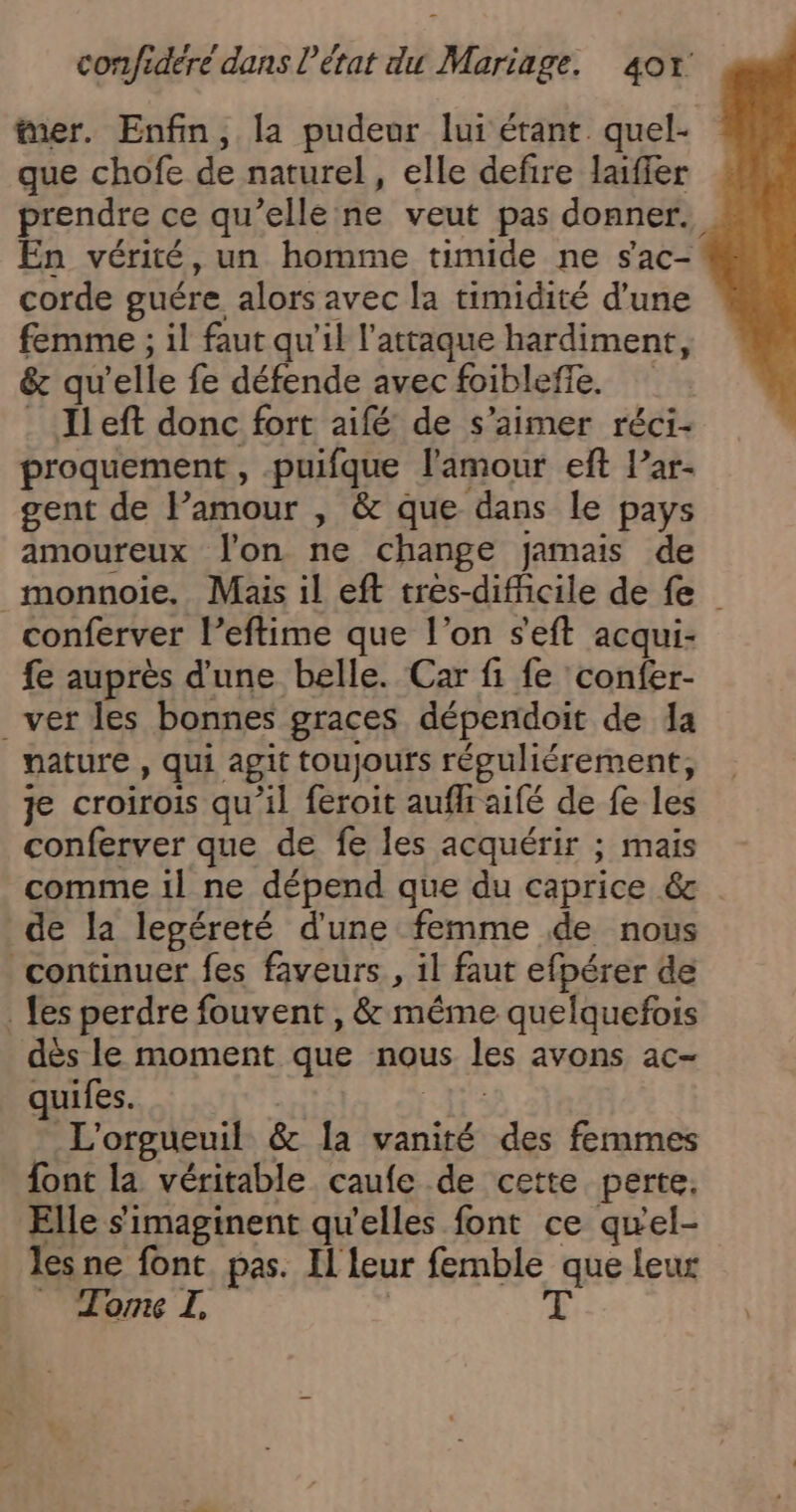 mer. Enfin, la pudeur lui étant. quel- que chofe de naturel, elle defire laiffer prendre ce qu’elle ne veut pas donner. En vérité, un homme timide ne sac- corde guére alors avec la timidité d’une femme ; il faut qu'il l'attaque hardiment, &amp; qu'elle fe défende avec foiblefle. _ Ileft donc fort aifé de s'aimer réci- proquement , puifque l'amour eft l’ar- gent de Pamour , &amp; que dans le pays amoureux Jon ne change jamais de _monnoie. Mais il eft tres-difficile de fe conferver l’eftime que l’on seft acqui- fe auprès d'une belle. Car fi fe confer- _ver les bonnes graces dépendoit de a nature , qui agit toujours répguliérement, je croirois qu’il feroit aufl aifé de fe les conferver que de fe les acquérir ; mais comme 1l ne dépend que du caprice 6s de la legéreté d'une femme de nous continuer fes faveurs , il faut efpérer de . fes perdre fouvent , &amp; méme quelquefois dès le moment que nous les avons ac- quifes. À nr _L'orgueuil &amp; Ia vanité des femmes font la véritable caufe de cette perte. Elle s'imaginent qu'elles font ce qu'el- les ne font. pas. Il leur femble que leur _ JomL | 3 à