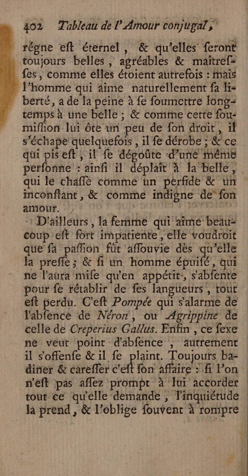 | régne eft éternel, &amp; qu’elles feront toujours belles, agréables &amp; maïtref= fes, comme elles étoient autrefois : maïs Phomme qui äime naturellement fa H= berté, a de la péine à fe foumettre fong= temps à une belle ; &amp; comte cette fou: miflion lui ôte un pet de fon droit, 11 s’échape quelquefois , il fe dérobe ; &amp;ce qüi pis eft ; il fe dégoûte d’une même perfonne : ainfi il déplait à la belle, qui lé chaffé comme ün perfide &amp; un inconflant , &amp; comme indigne de” fon amour. sg 4e eh nr -: D'ailleurs, la femme qui aîmée beau- coup eft fort impatiente , elle vouäroit que fa paflion füt aflouvie dès Ra la prefle; &amp; fi un homme épuifé, qui ne l'aura mife qu'en appétit, sabfente pour fe rétablir de fes langueurs , tout eft perdu. C'eft Pompée qui s'alarme de Yabfence de Néror, ou Agrippine de celle de Creperius Gallus. Enfin , ce fexe ne veut point d'abfence , autrement il s'offenfe &amp; il fe plaint. Toujours ba- diner &amp; carefler c'eft fon affaire : fi Von n'eft pas aflez prompt à Jui accorder | tout ce qu'elle demande , l'inquiétude Ja prend, &amp; l’oblige fouvent à rompre