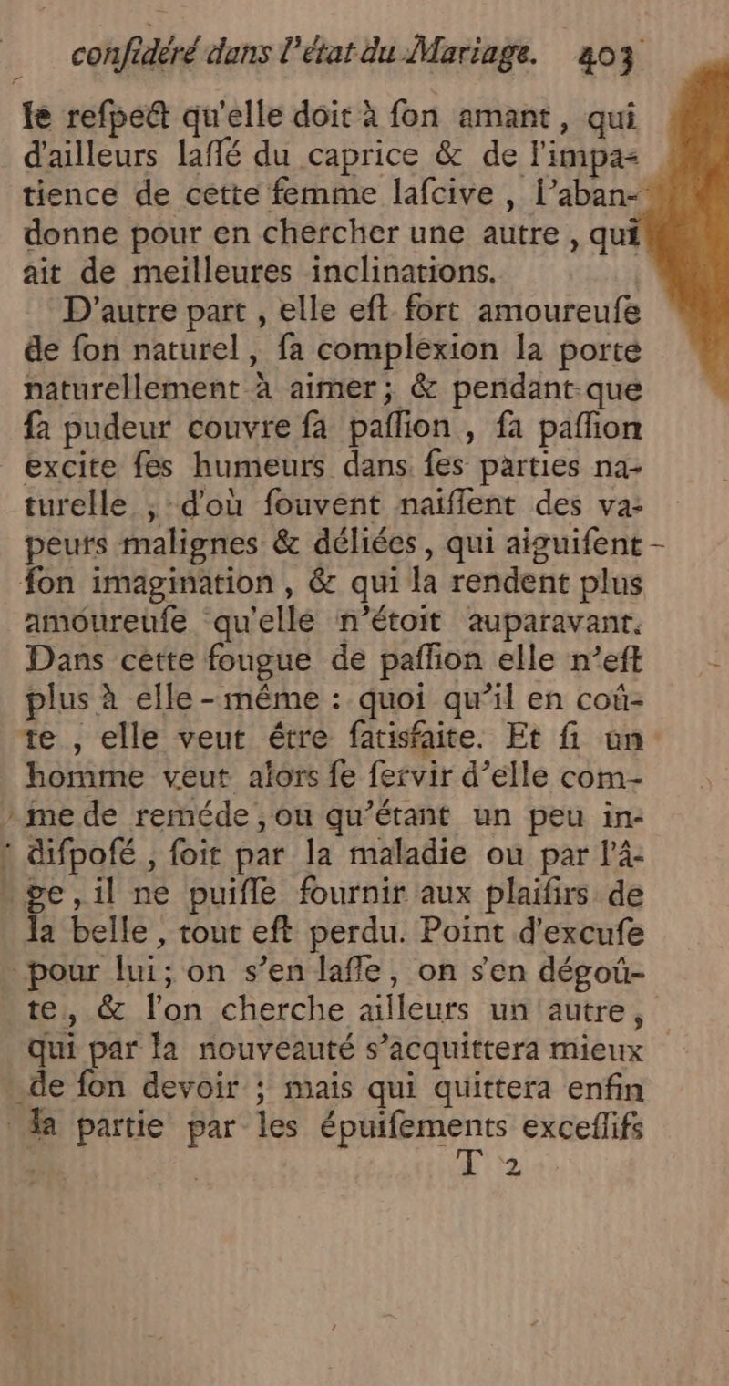 fe refpedt qu'elle doit à fon amant, qui d'ailleurs laffé du caprice &amp; de l'impa&lt; tience de cette femme lafcive , l’aban-* donne pour en chercher une autre , qui ait de meilleures inclinations. D'autre part , elle eft fort amoureufe de fon naturel, fa complexion la porte naturellement à aimer; &amp; pendant-que fa pudeur couvre fa pallion , fa pafñon excite fes humeurs dans. fes parties na- turelle ; d'où fouvent naïiflent des va: peurs malignes &amp; déliées, qui aiguifent fon imagimation , &amp; qui la rendent plus amoureufe qu'elle n’étoit auparavant. Dans cette fougue de paffion elle n’eft plus à elle-même : quoi qu’il en coùû- te , elle veut être fatisfaite. Et fi un homme veut alors fe fervir d’elle com- » me de reméde ,ou qu’étant un peu in- 1 difpofé , foit par la maladie ou par l’4- ge,il ne puifle fournir aux plaifirs de la belle , tout eft perdu. Point d'excufe pour lui; on s’en lafle, on s'en dégoû- te, &amp; l’on cherche ailleurs un'autre, qui par la nouveauté s’acquittera mieux .de fon devoir ; mais qui quittera enfin a partie par les épuifements exceflifs 2 |