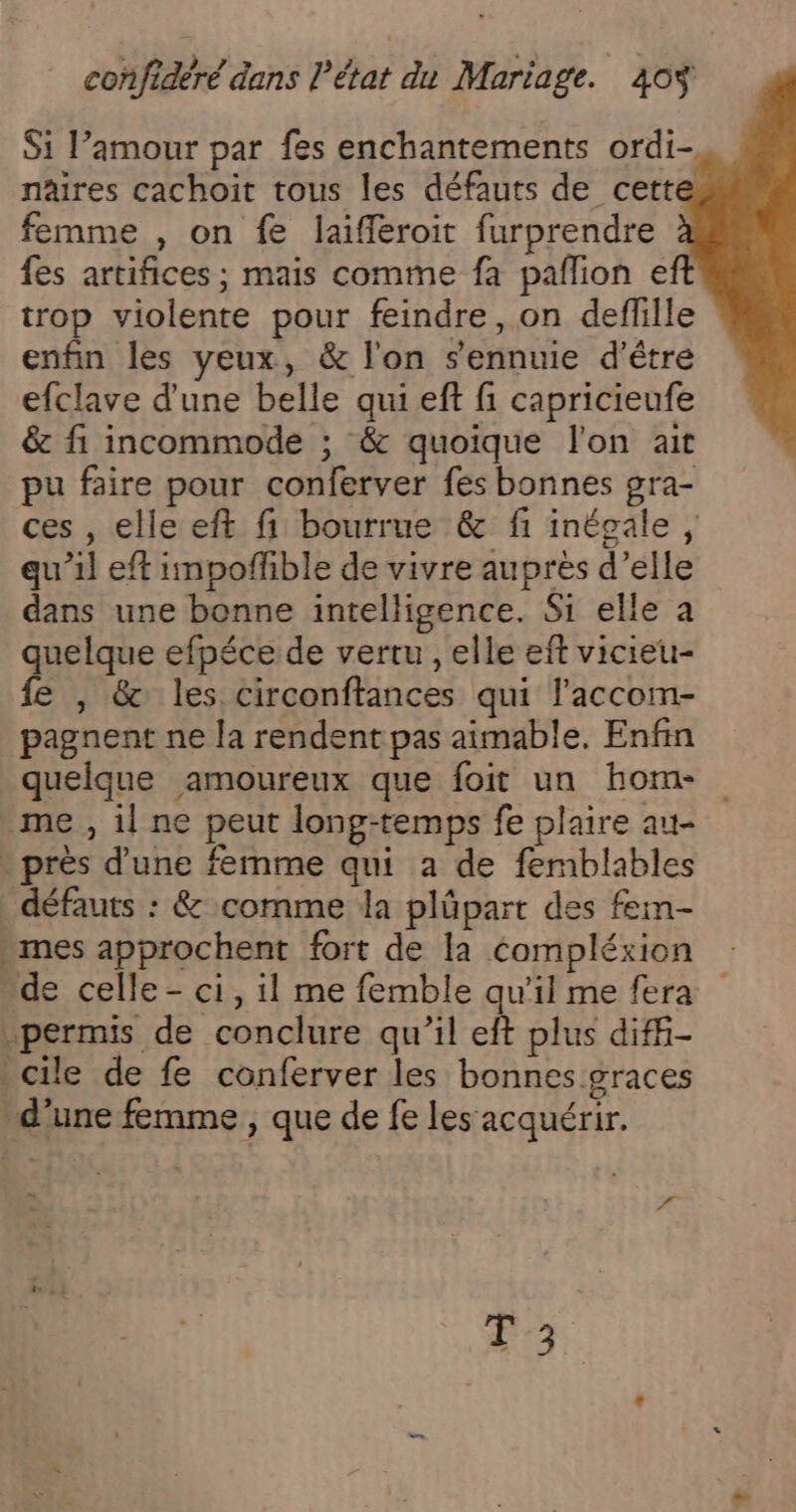 Si l’amour par fes enchantements ordi-, nâires cachoit tous les défauts de cette femme , on fe laifleroit furprendre fes artifices ; mais comme fa pallion eft trop violente pour feindre, on deflille enfin les yeux, &amp; l'on s'ennuie d’être efclave d'une belle qui eft fi capricieufe &amp; fi incommode ; &amp; quoique l'on ait pu faire pour conferver fes bonnes gra- ces , elle eft fi bourrue &amp; fi inégale, qu’il eff impoflible de vivre auprès d’elle dans une bonne intelligence. Si elle à quelque efpéce de vertu , elle eft vicieu- fe , &amp; les circonftances qui l'accom- pagnent ne la rendent pas aimable. Enfin quelque amoureux que foit un hom- me, il ne peut long-temps fe plaire au- - près d'une femme qui a de femblables défauts : &amp; comme da plüpart des fem- mes approchent fort de la compléxion de celle - ci, il me femble qu'il me fera permis de conclure qu'il eft plus diff- cile de fe conferver les bonnes.graces d’une femme , que de fe les’ acquérir. 2 &gt; à