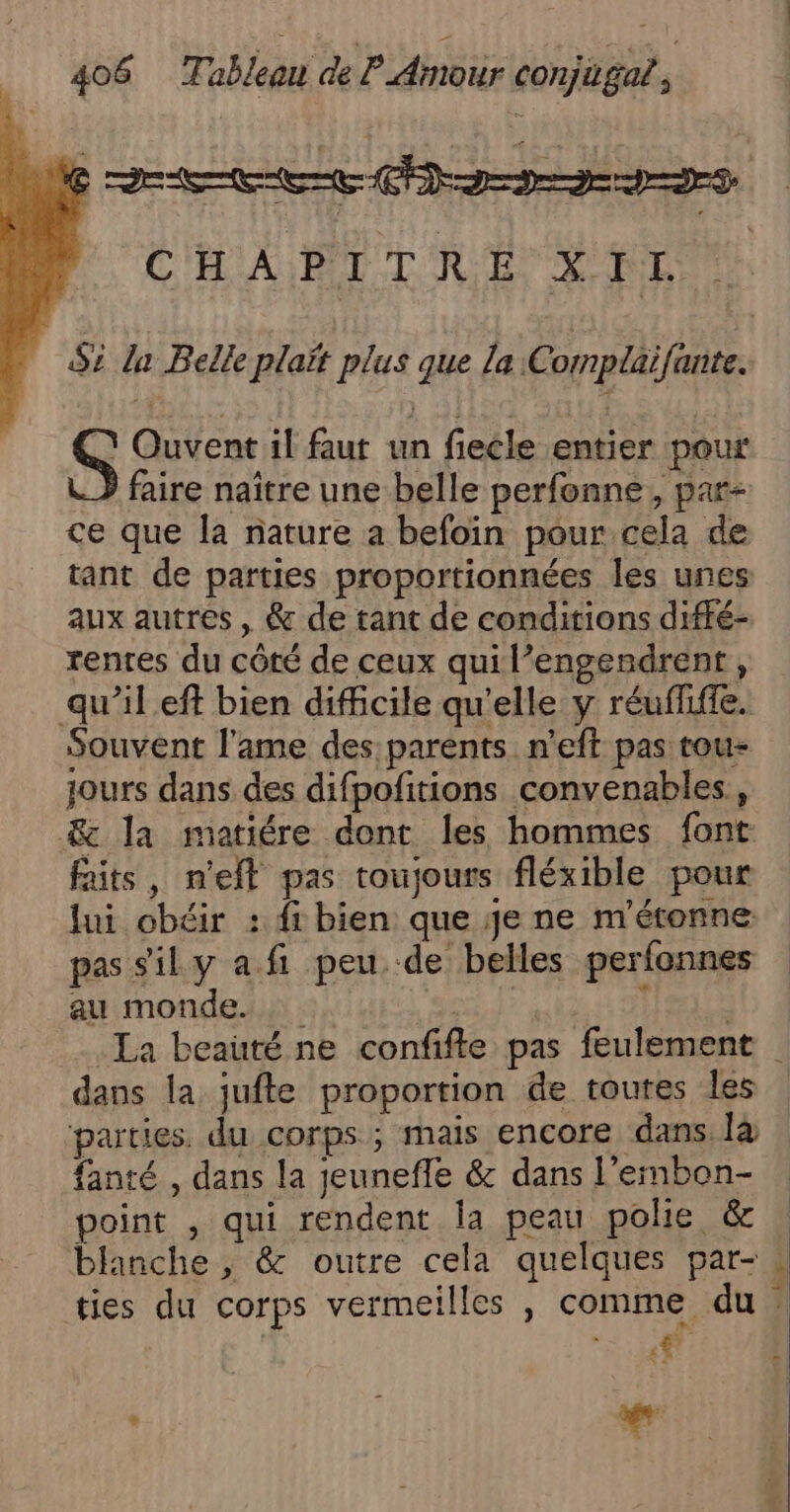 CHAPITRE XIL S Ouvent il faut un fiecle entier pour faire naître une belle perfonne, par- ce que la nature a befoin pour cela de tant de parties proportionnées les unes aux autres , &amp; de tant de conditions diffé- rentes du côté de ceux quil’engendrent , qu’il eff bien difficile qu'elle y réuffiffe. Souvent l'ame des: parents. n’eft pas tou- jours dans des difpofitions convenables , &amp; la matiére dont les hommes font faits, n'eff pas toujours fléxible pour lui obéir : fi bien que Je ne m'étonne: pas sily a fi peu. de belles perfonnes au monde. F7 Fair La beauté ne confifte pas feulement dans la jufte proportion de toutes les parties. du corps ; mais encore dans. là fanté , dans la jeunefle &amp; dans l’embon- point , qui rendent la peau polie &amp; blanche , &amp; outre cela quelques par- ties du corps vermeilles , comme du MES, — big fu