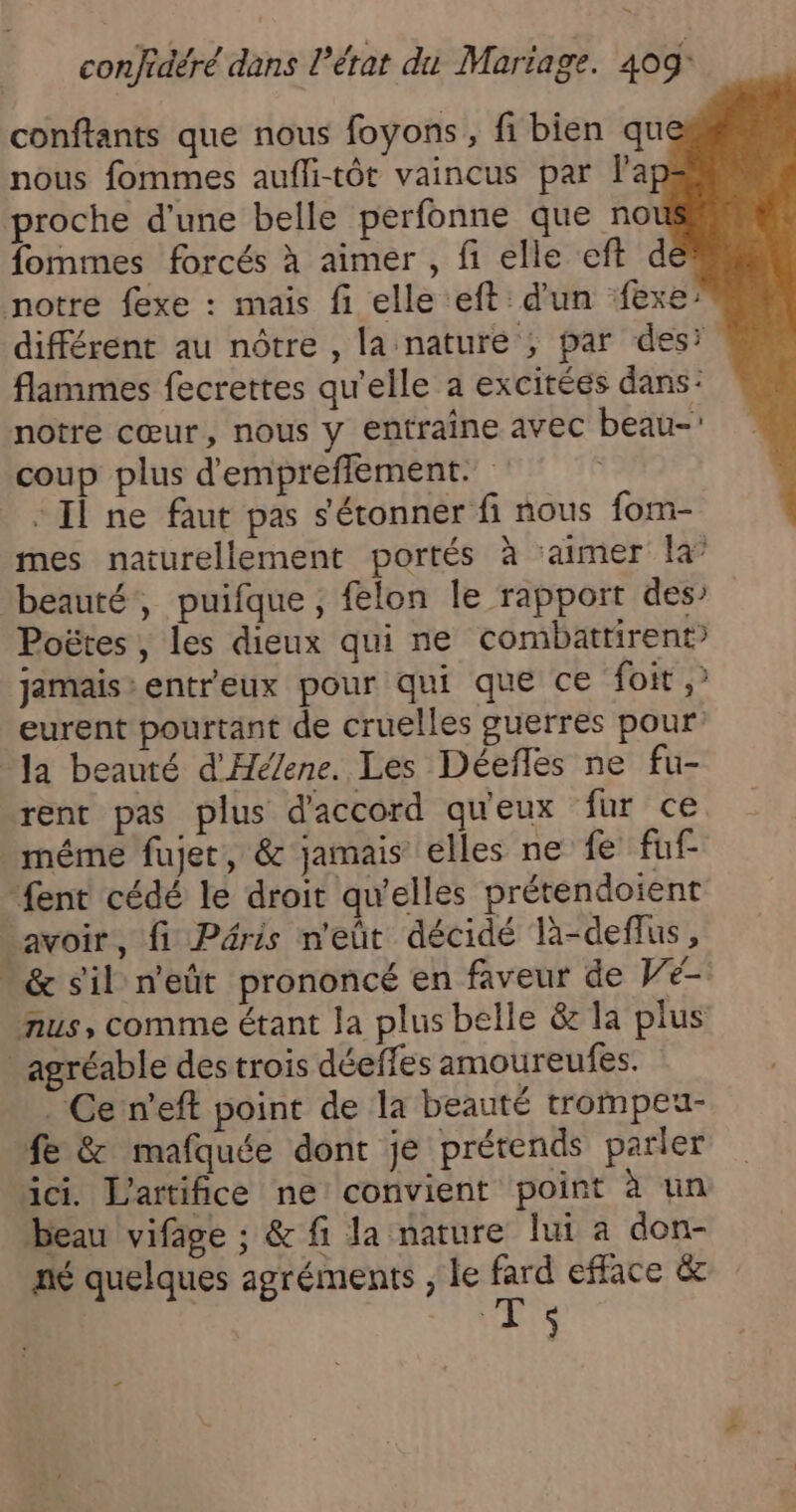 “ confidéré dans l’état du Mariage. 409 conftants que nous foyons, fi bien qu nous fommes aufli-tôt vaincus par la proche d'une belle perfonne que no fommes forcés à aimer , fi elle eft de notre fexe : mais fi elle eft d'un fexe: différent au nôtre , la nature ; par desi flammes fecrettes qu'elle a excitéés dans: notre cœur, nous y entraine avec beau-! coup plus d'empreffement. “Il ne faut pas s'étonner fi nous fom- mes naturellement portés à ‘aimer la’ beauté, puifque , felon le rapport des’ Poëtes , les dieux qui ne combatrirent jamais: entreux pour qui que ce foit ,' eurent pourtant de cruelles guerres pour Ja beauté d'Hé/ene. Les Déeflés ne fu- rent pas plus d'accord qu'eux fur ce même fujet, &amp; jamais elles ne fe fuf fent cédé le droit qu'elles prétendoient savoir, fi Péris n'eût décidé là-deflus, &amp; sil n'eût prononcé en faveur de Ve- nus, comme étant la plus belle &amp; la plus agréable des trois déeffes amoureufes. Ce n’eft point de la beauté trompeu- fe &amp; mafquée dont je prétends parler ici. L'artifice ne convient point à un beau vifage ; &amp; fi la nature lui a don- né quelques agréments ; le TRS efface &amp; | HAS