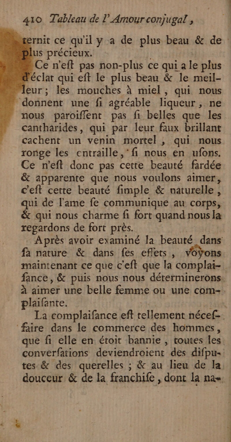 us précieux. fl Ce n'eft pas non-plus ce qui a le plus éclat qui eft le plus beau &amp; le meil- eur; les mouches à miel, qui nous donnent une fi agréable liqueur, ne nous paroiflent pas f1 belles que les cantharides, qui par leur faux brillant cachent un venin mortel , qui nous ronge les entraille, ‘fi nous en ufons. Ce n'eft donc pas cette beauté fardée &amp; apparente que nous voulons aimer, c'eft cette beauté fimple &amp; naturelle, qui de l'ame fe communique au corps, &amp; qui nous charme fi fort quand nous la regardons de fort près. | Après avoir examiné la beauté dans fa nature &amp; dans fes effets, voyons maintenant ce que c'eft que la complai- fance, &amp; puis nous nous déterminerons à aimer une belle femme ou une com-. plaifante. | si La complaifance eft tellement nécef- faire dans le commerce des hommes, que fi elle en étoit bannie , toutes les converfations deviendroient des difpu- tes &amp; des querelles ; &amp; au lieu de la douceur &amp; de la franchife , dont la na«