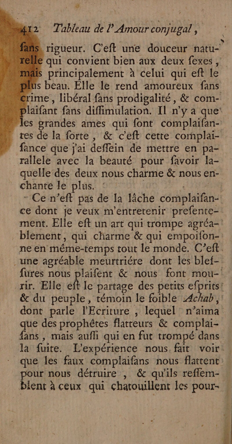 #4 wr2 Tableau de Amour conjugal , * \ à. à rigueur. C'eft une douceur natu- € qui convient bien aux deux fexes, is principalement à celui qui eft Le plus beau. Elle le rend amoureux fans crime , libéral fans prodigalité, &amp; com- P laifant fans diffimulation. Il n'y a que‘ les grandes ames qui font complaifan- tes de la forte, &amp; c'eft cette complai- fance que j'ai deffein de mettre en pa- _rallele avec la beauté pour favoir la- quelle des deux nous charme &amp; nous en- chante le plus. 1 - Ce n’eft pas de la lâche complaifan- ce dont je veux m'entretenir prefente-. ment. Elle eft un art qui trompe agréa- blement, qui charme &amp; qui empoifon-: ne en même-temps tout le monde. C’eft.. une agréable meurtriére dont les blef- fures nous plaifent &amp; nous font mou- rir. Elle eff le partage des petits efprits! &amp; du peuple, témoin le foible Achub, dont parle l'Ecriture , lequel n ’aima que des prophétes flatteurs &amp; complai- fans, mais aufli qui en fut trompé dans la fuite. L'expérience nous fait voir. que les faux complaifans nous flattent: pour nous détruire , &amp; qu’ils reflem- blent à ceux qui chatouillent les pour- . 4