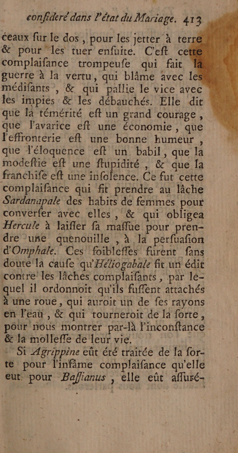 o eonfideré dans l'état du Mariage. 413 eaux fur le dos, pour les jetter À ter &amp; pour ‘les tuer enfuite. Ceft ce complaifance trompeufe qui fait guerre à la vertu, qui blâme Avec le médifants , &amp; qui pallie le vice avec les impies &amp; les débauchés. Elle dit que là témérité eft un grand courage, que lavarice eft une économie , que l'effronterie eft une bonne humeur , que T'éloquence eft un. babil, que la modeftie eff une ftupidité , &amp; que [a franchife eft une infolence. Ce fut cette complaifance qui fit prendre au lâche Sardanapale des habits de femmes pour converfer avec elles, &amp; qui obligea Hercule à Jaïfler fa maflue pour pren- dre uñe quenouille , à 14 pérfuafon d'Ornphale. Ces’ foiblefles furent fans doute'la caufe qu'Héfogabale fit un édit contre les lîches complaifants, par le- quel 1l ordonnoït qu'ils fuffent attachés à une roue, qui auroit un de fes rayons en l'eau , &amp; qui tourneroit de la forte , pôur nous montrer par-là l’inconftance &amp; la molleffe de leur vie. | + Si ZAgripprine eût été traitée de la for- te pour l'infime complaifance qu'elle eut. pour Paflianus , elle eût afluré-