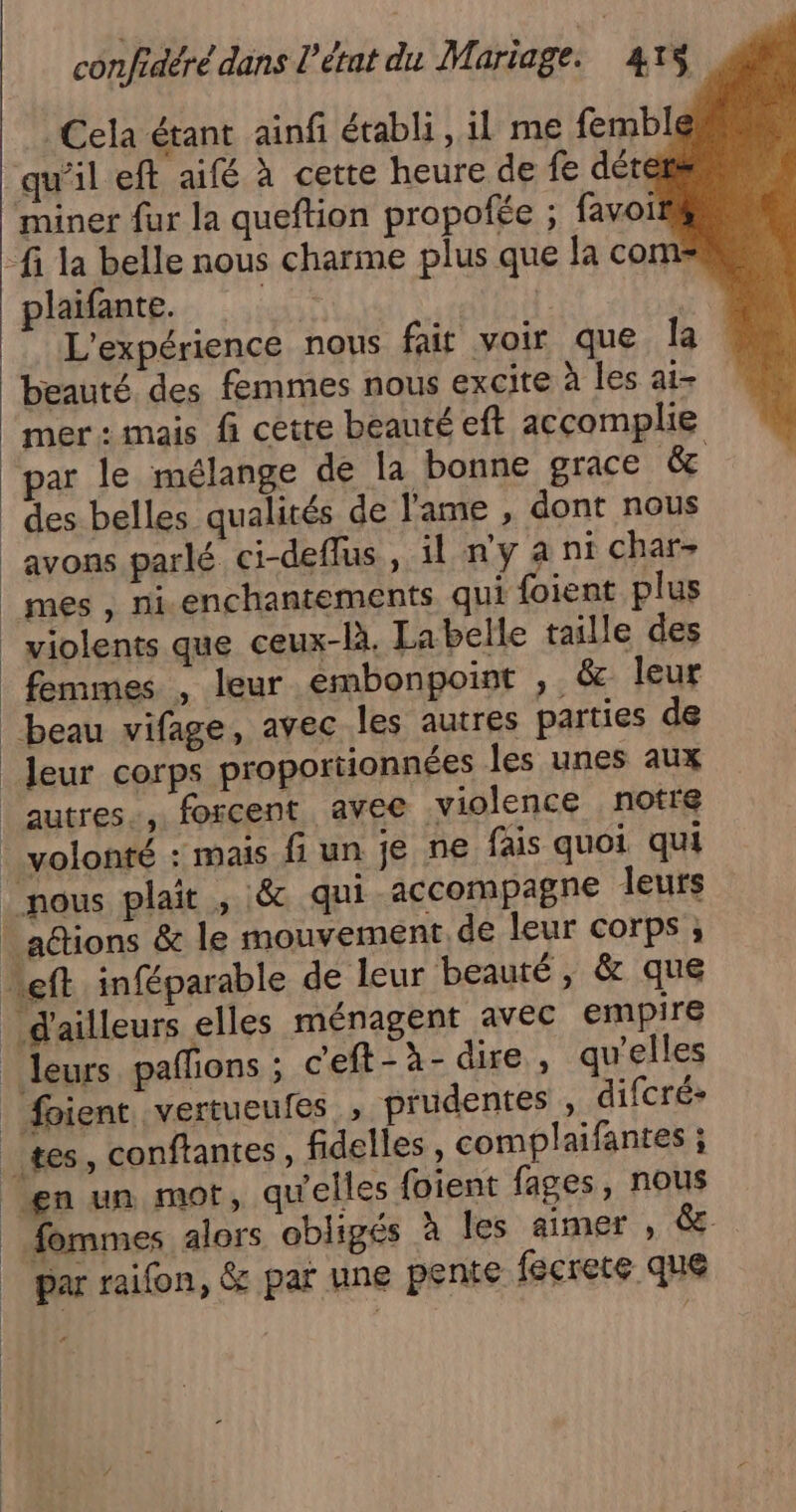 Cela étant ainfi établi, il me fembl qu'il eft aifé à cette heure de fe dét miner fur la queftion propofée ; favoi fi la belle nous charme plus que la com plaifante. HT | | L'expérience nous fait voir que la beauté. des femmes nous excite à les ai- mer: mais fi cette beauté eft accomplie par le mélange de la bonne grace 14 des belles qualités de l'ame , dont nous avons parlé ci-deflus , il n'y a nt char- mes, ni. enchantements qui {oient plus _ violents que ceux-là. Labelle taille des femmes , leur embonpoint , &amp; leur beau vifage, avec les autres parties de _Jeur corps proportionnées les unes aux autres, forcent avee violence notre volonté : mais fi un je ne fais quoi qui nous plait , 8 qui accompagne leurs _a@tions &amp; le mouvement de leur corps ; ef inféparable de leur beauté, &amp; que d'ailleurs elles ménagent avec empire _ leurs pafons ; ceft-à- dire, qu'elles | foient vertueufes, prudentes , difcré- tes, conftantes, fidelles , complaifantes ; en un mot, qu'elles foient fages, nous _.fommes alors obligés à les aimer , &amp; | par raifon, &amp; par une pente fécrete que