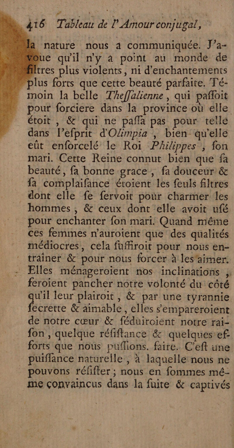 nature nous 4 communiquée. J’a- ue qu'il n'y à point au monde de Itres plus violents, n1 d'enchantements lus forts que cette beauté parfaite. Té- moin la belle Theffalienne , qui pafloit pour forciere dans la province où elle étoit , &amp; qui ne pafla pas pour telle dans l’efprit d'OZmpia ; bien qu'elle eût enforcelé le Roi Phiippes , fon mari. Cette Reine connut bien que fa beauté, fa bonne grace, fa douceur &amp; fa complaifance étoient les feuls filtres dont elle fe fervoit pour charmer les hommes , &amp; ceux dont ‘elle avoit ufé pour enchanter fon mari! Quand même ces femmes n'auroient que des qualités médiocres, cela fuffroit pour nous en- traîner &amp; pour nous forcer à les'aimer. Elles ménageroient nos inclinations feroient pancher notre volonté du côté qu'il leur plairoit , &amp; par une tyrannie fecrette &amp; aimable, elles sempareroient de notre cœur &amp; féduiroient notre rai- fon , quelque réfiftance &amp; quelques’ef forts que nous puflions. faire. C’eft une puiffance naturelle , à laquelle nous ne _ pouvons réfifter ; nous en fommes mé- me çonvaincus dans la fuite &amp; captivés