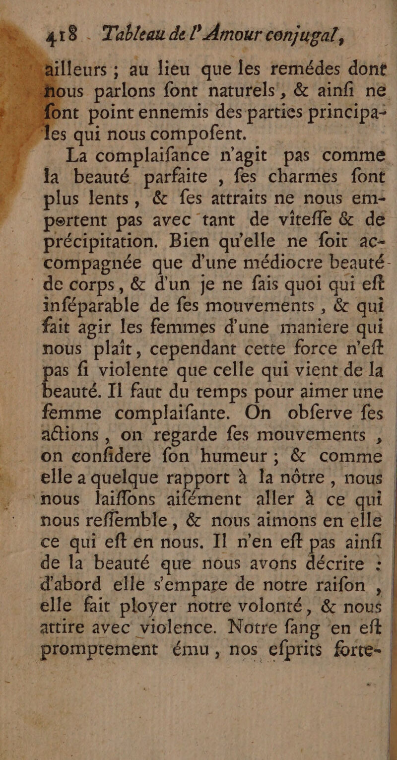 “ailleurs ; au lieu que les remédes dont fous parlons font naturels’, &amp; ainfi ne font point ennemis dés parties principa- les qui nous compofent. pur. … La complaifance n'agit pas comme. la beauté parfaite , fes charmes font plus lents, &amp; fes attraits ne nous em- pertent pas avec tant de vitefle &amp; de précipitation. Bien qu'elle ne foir ac- compagnée que d'une médiocre beauté- ‘ de corps, &amp; d'un je ne fais quoi qui eft inféparable de fes mouvements , &amp; qui fait agir les femmes d'une maniere qui nous plait, cependant cette force n’eft pas fi violente que celle qui vient de la beauté. Il faut du temps pour aimer une femme complaifante. On obferve fes aétions , on regarde fes mouvements , ._ on confidere fon humeur ; &amp; comme . … elle à quelque rapport à la nôtre, nous | . ‘nous laiflons aifément aller à ce qui | nous reffemble , &amp; nous aimons en elle | ce qui eft en nous. Il n’en eff pas ainfi | de la beauté que nous avons décrite : | d'abord elle s'empare de notre raïfon , elle fait ployer notre volonté, &amp; nous | attire avec violence. Notre fang en elit | promptement ému, nos efprits frte- |