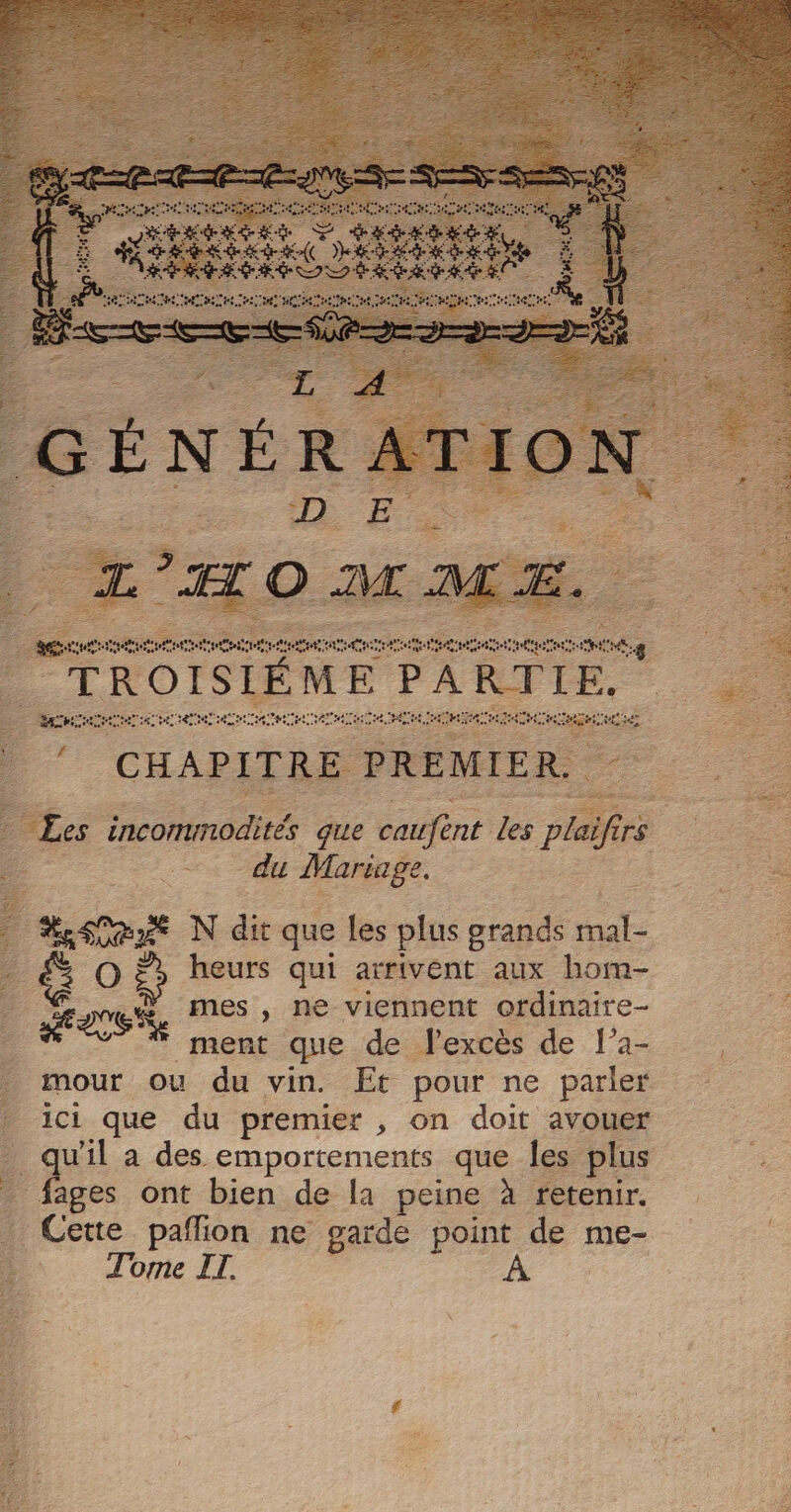 TE Fes (CHAPITRE se ; ns C2 Les incommodités que caufent les plaifirs rs | LS eu Sn Es à N dit que les plus grands RE _&amp; O à heurs qui arrivent aux hom- %E É DER mes , ne viennent ordinaire- | ment que de l'excès de l’a- - mour ou du vin. Et pour ne parler ici que du premier , on doit avouer _qu'il a des emportements que les plus _ fages ont bien de la peine à retenir. _ Cette paflion ne garde point de me- Tome IT. | rh eres he FE