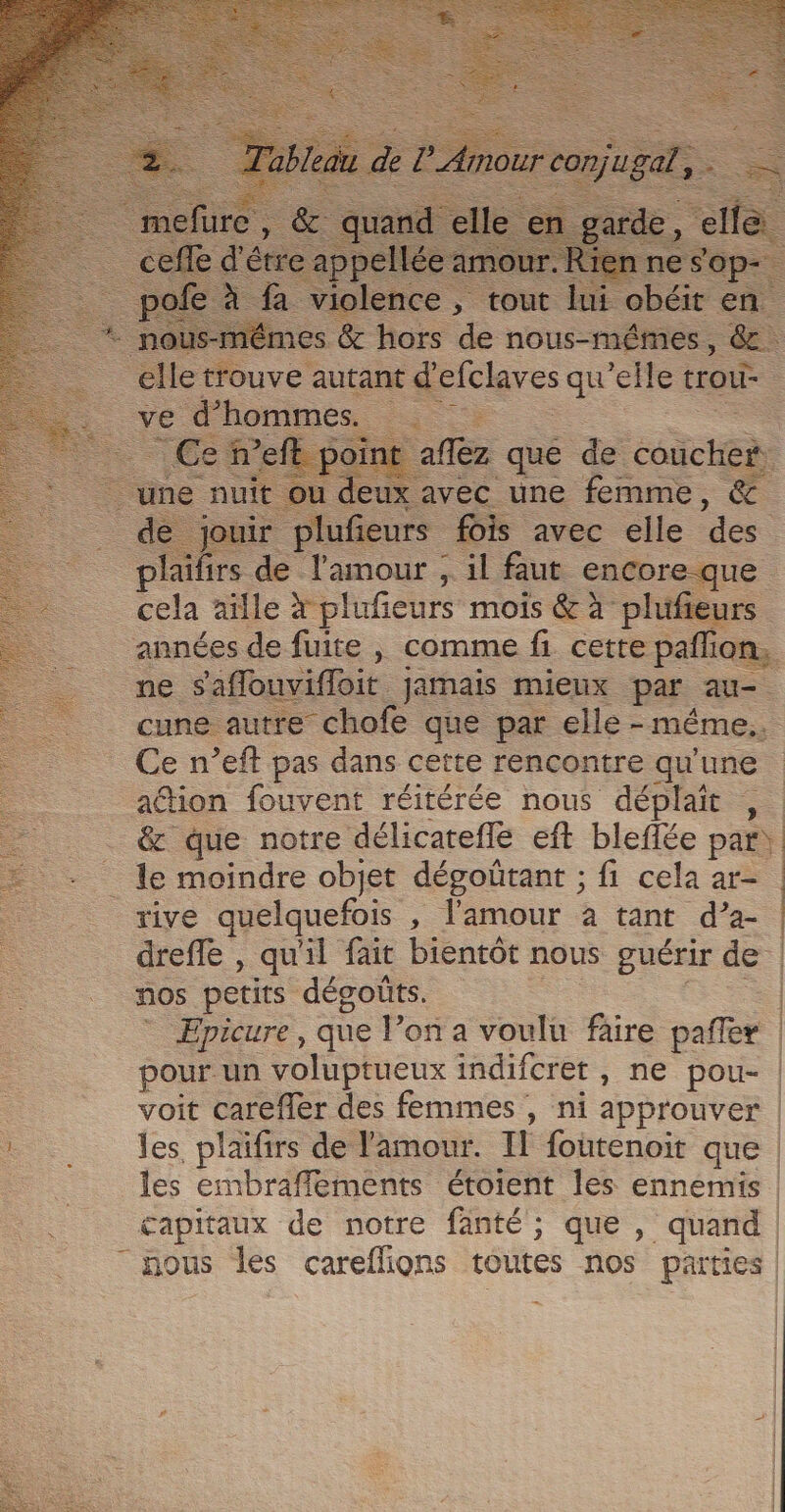 laifirs de Tant , 4 “Eur Re Ce n’eft pas dans cette rencontre qu'une ation fouvent réitérée nous déplaît , _ le moindre objet dégoütant ; fi cela ar- rive quelquefois , l'amour à tant d’a- nos petits dégoûts. Epicure, que l’on a voulu faire pafñler pour un voluptueux indifcret , ne pou- voit carefler des femmes , ni approuver les, plaifirs de l'amour. Il foutenoit que les embraffements étoient les ennemis