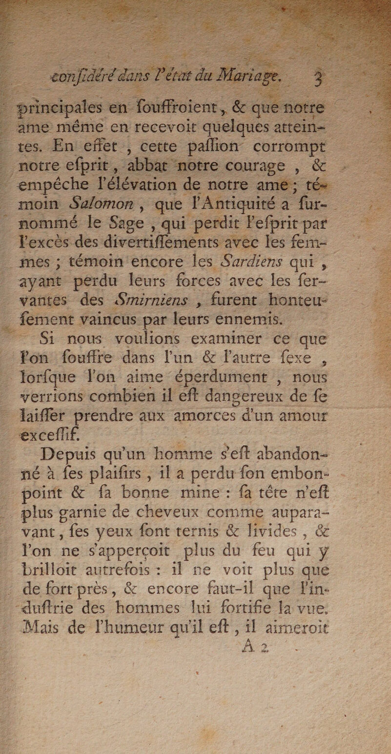 qui 1e même en recevoit auelau es … Fexcès des divertiflements av ec _ mes ; témoin ‘encore Îles Sardiens qui , ayant perdu leurs forces avec les fer . fement vaincus par leurs ennemis. ; Si nous voulions examiner ce que … lorfque Yon aime éperdument , nous verrions combien il eft dangereux de fe _ exceflif. | Depuis qu'un ‘homme ef abandon né à fes plaifirs , il a perdu fon embon- _ point &amp; fa bonne mine : fa tête n’eft 1e garnie de cheveux comme aupara- vant , fes yeux font ternis &amp; livides , GE Von ne sapperçoit plus du feu qui y _ brilloit autrefois: il ne voit plus que . de fort près, &amp; PE faut-1] que lin- ane des hommes lui fortifie a vue. Mais de Fhumeur qu'il eff , il aimeroit À 2