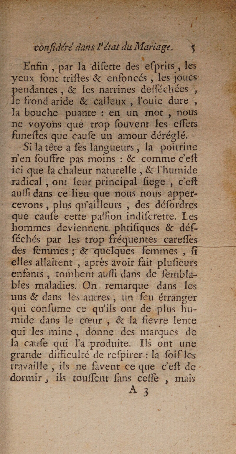 M. ariage. +. - Enfin , par # difère des s'erprie, les Fe font triftes &amp; enfoncés , les joues. pendantes , &amp; les narrines defféchées ,. Je frond aride. &amp; calleux , louie dure : 4 ha bouche puante : en un mot , nous ne voyons que trop fouvent les effets _ funeftes que caufe un amour déréglé. Silatére a fes langueurs, la poitrine n’en fouffre pas moins : &amp; comme c’eft ici que la chaleur naturelle , &amp; l'humide radical , ont leur principal liege ; c'eft auf dans ce lieu que nous nous apper- cevons , plus qu'ailleurs , des défordres 1 que caufe cette pafhon indifcrette. Les a hommes deviennent. phtifiques &amp; déf | {échés par les trop fréquentes carefles des femmes ; &amp;°que ques femmes , fi elles allaitent , aprés avoir fait plufieurs _ enfants, toibent-atffi dans de fembla- _ bles maladies. On remarque dans les . _ uns &amp; dans les autres, un feu étranger qui confume ce qu'ils ont de plus hu- mide dans le cœur , &amp; la fievre lente qui les mine, donne des marques de Ja caufe qui l'a produite. Il$ ont une grande difficulté de refpirer : la foifles travaille , ils ne favent ce que c’eft de - dormir , ils touflent fans cefle , mais #3