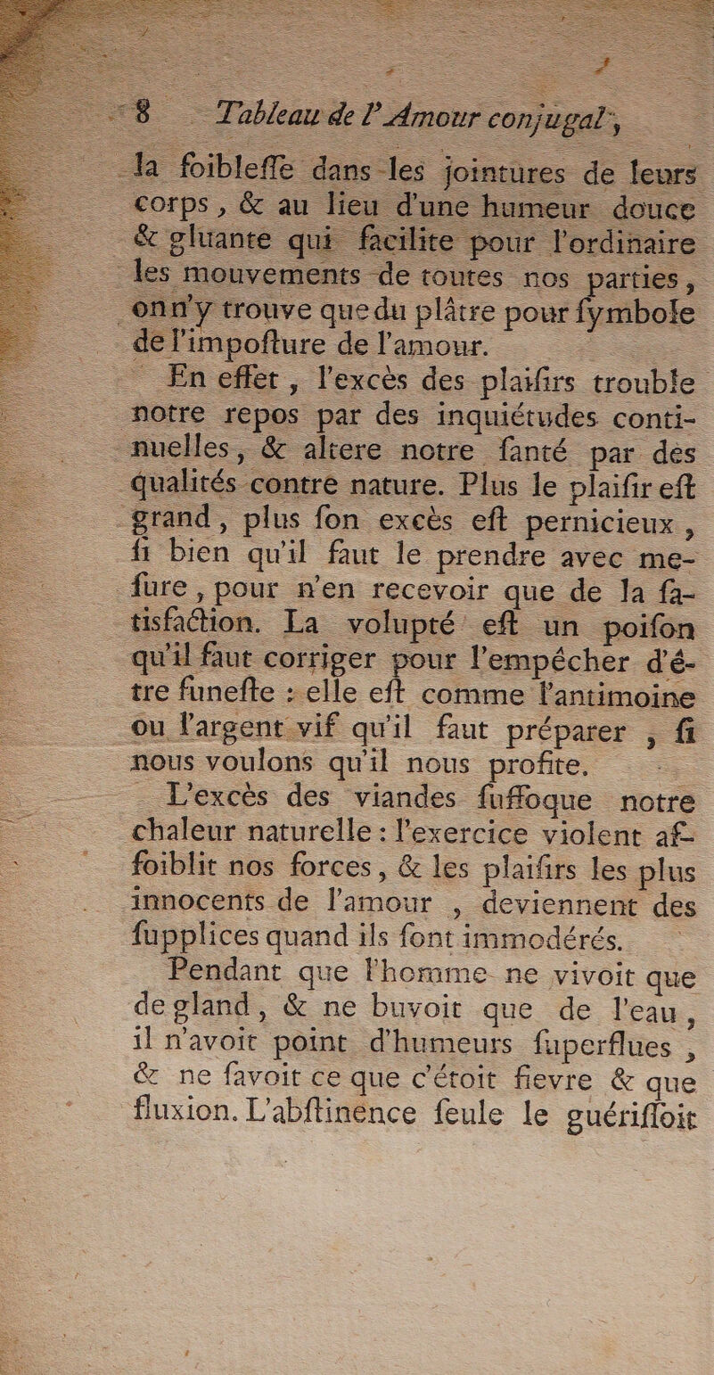 a fibleffe dans les &amp; gluante qui facilite pour l'ordinaire les mouvements de toutes nos parties, trouble notre repos par des inquiétudes conti- nuelles, &amp; altere notre fanté par des qualités contre nature. Plus le plaifir eft grand, plus fon excès eft pernicieux , fi bien qu'il faut le prendre avec me- fure, pour n’en recevoir que de la fa- tisfation. La volupté eft un poifon qu'il faut corriger pour l’empécher d'é- tre funefte : elle eft comme l'antimoine ou largent vif qu'il faut préparer , fi nous voulons qu'il nous profite, - _ L'excès des viandes fufoque notre chaleur naturelle : l'exercice violent 1£ foiblit nos forces, &amp; les plaifrs les plus innocents de l'amour , deviennent des fupplices quand ils font immodérés. Pendant que l'homme ne vivoit que de gland, &amp; ne buvoit que de l’eau, il n'avoit point d'humeurs fuperflues , &amp; ne favoit ce que c'étoit fievre &amp; que fluxion. L'abftinence feule Le euérifloi