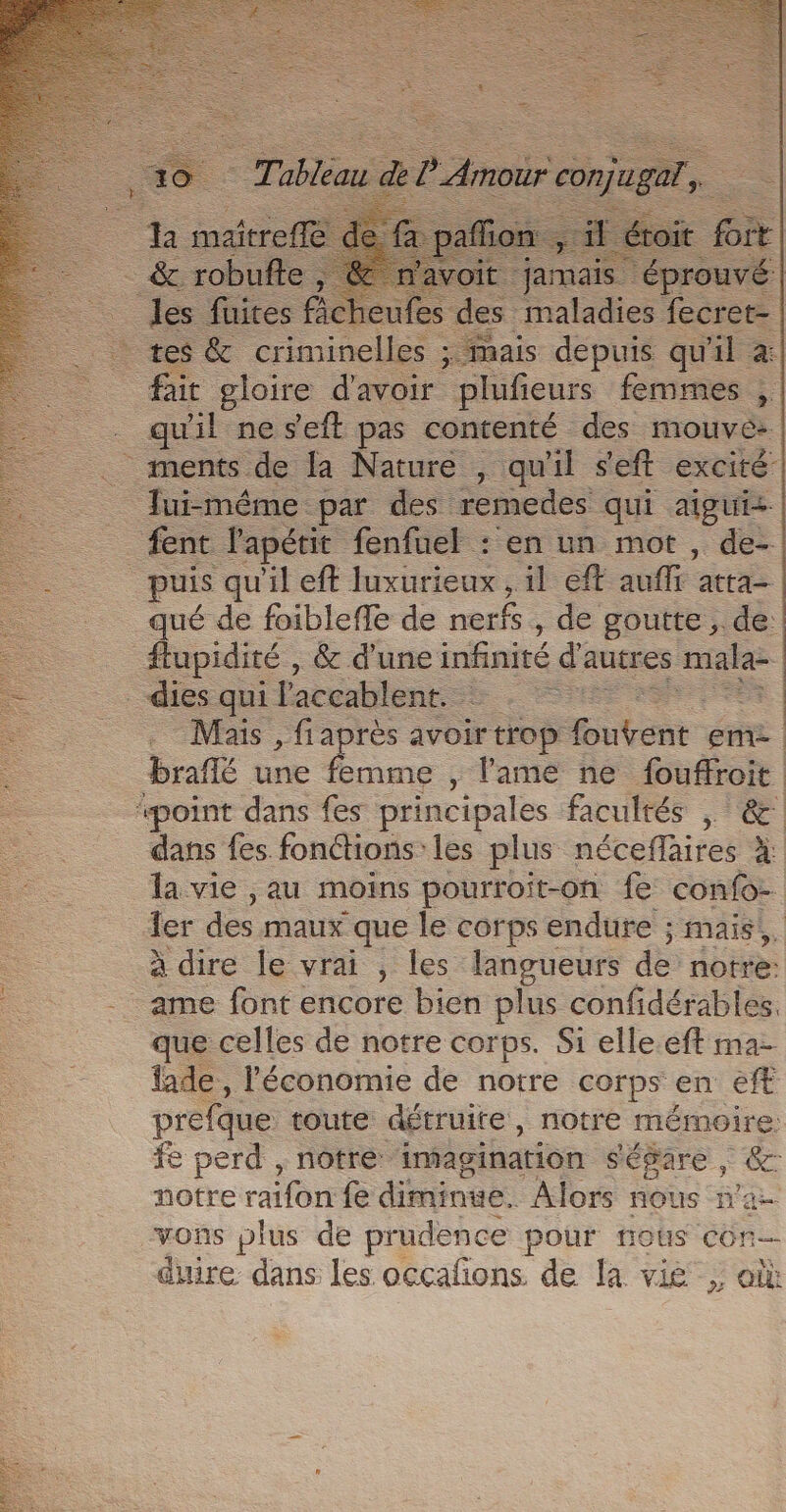 À ire | it jamais. éprouvé | =. icheufe te maladies fecret- criminelles. ; mais depuis qu'il à: fait gloire d'avoir plufieurs femmes ,. qu'il ne s'eft pas contenté des mouv ee .. ments de la Nature , qu'il s'eft excité: Jui-méme par des remedes qui aigui- {ent lapétit fenfuel : en un mot , de- puis qu'il eft luxurieux , il eft ane: atta— qué de foibleffe de nerfs , de goutte , de: flupidité , &amp; d'une infinité d autres mala _dies qui l'accablent. Sére Mais , fiaprès avoir trop ion eme braflé une ‘es , lame ne fouffroit “point dans fes principales facultés | &amp; dans fes fonctions les plus néceffaires à la vie ,au moins pourroit-on fe confo- ler des maux que le corps endure ; mais; à dire le vrai , les langueurs de notre: ame font encore bien plus confidérables. que celles de notre corps. Si elle.eft ma fade, l’économie de notre corps en eff prefque toute détruite, notre mémoire. fe perd , notre imagination ségare, &amp;: notre raifon fe diminve. Alors nous n'a- vons plus de prudence pour nous con duire dans les occafons de la vig ; où