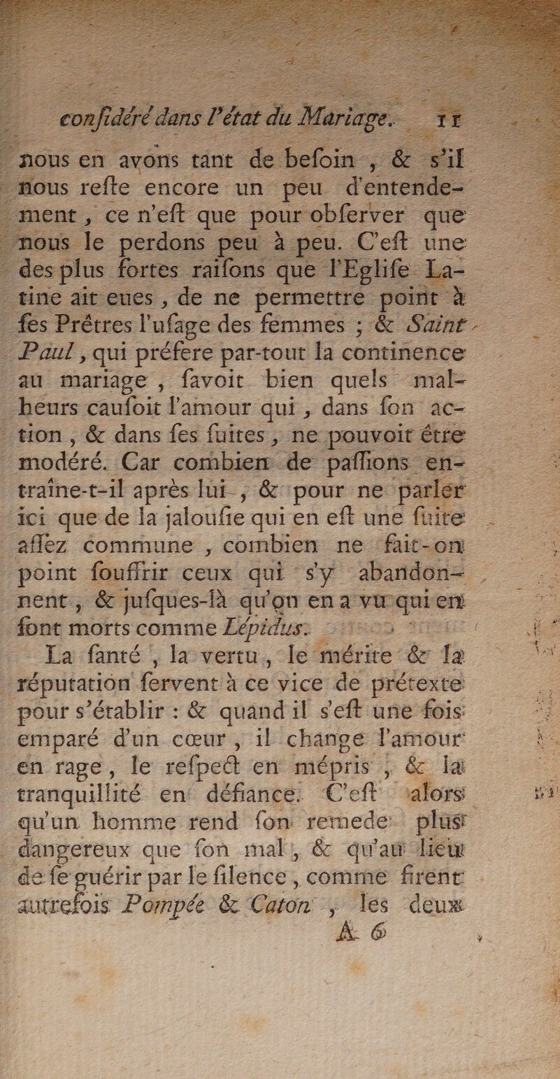 no us en | avons t tant nt de befoin LÉ nous refte encore un peu re e- ent, ce n'eéft que se obferver que us le perdons peu : à peu. C'eft une des plus fortes raifons que l'Eglife. L tine ait eues , de ne permettre point à - fes Prétres l'ufage des fémmes ; &amp; Sainr. Paul, qui préfere par-tout a continence au mariage , favoit bien quels mal- _ heurs caufoit l'amour qui, dans fon ac- tion, &amp; dans fes fuites, ne pouvoit étre ; modéré. Car combien de pañlions en- traîne-t-il après lui, &amp; pour ne parler ‘ici que de la jaloufe quien eft une fuite _ _aflez Commune , combien ne fait-on .. point fouffrir ceux qui sy abañdon= , nent, &amp; jufques-là qu'on en a vu qui ne font morts comme Eépidus: 1 De 2 Eafamé!, lover, mérite &amp; fa réputation fervent à ce vice de prétexte pour s'établir : &amp; quand il s’eft une fois 5 NE PEAU emparé d'un cœur , il change l'amour is en rage, le refped en is 2e , &amp; la 2 tranquillité en: défiance. Ceft alors a qu'un homme rend fon remede. plus | dangereux que fon mal, &amp; qu'aw lie de fe guérir par le filence , comme firent autrefois Pompée &amp; Caion &gt; les deux À. 6 ,.