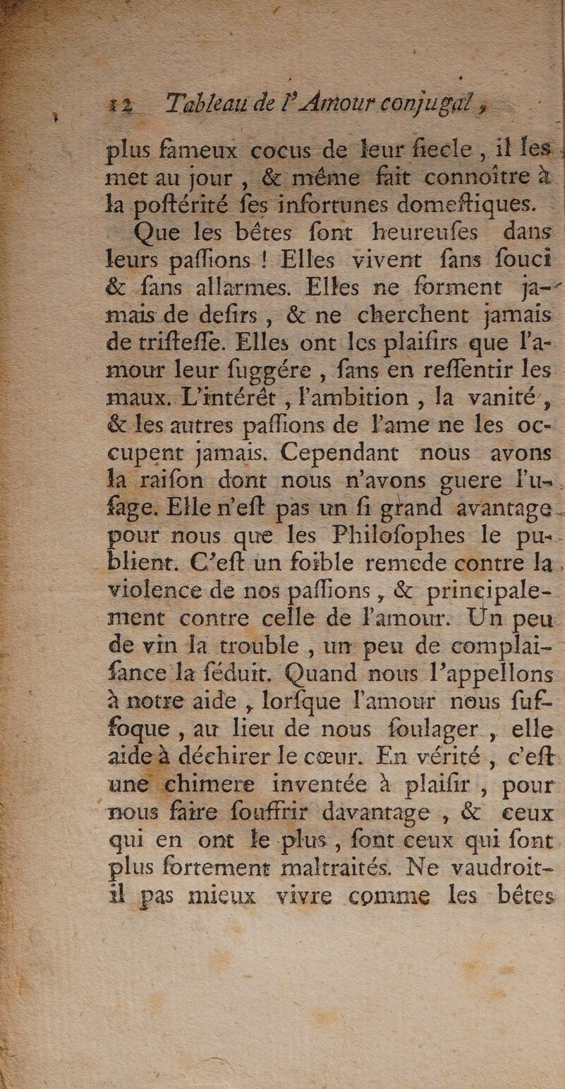 nf &gt; | eu es bétes ae une Len . paffions ! Elles vivent fans fouci &amp; fans allarmes. Elles ne forment ja _ mais de defirs, &amp; ne cherchent jamais _ detrifteffe. Elles ont les plaifirs que l'a- _ mour leur fuggére , fans en reflentir les maux. L'intérét , Fambition , Ja vanité, &amp; les autres pafions de l'ame ne les oc- cupent jamais. Cependant nous avons la raifon dont nous n'avons guere Futs. fage. Elle n'eft pas un fi grand avantage. pour nous que les Philofophes le pu. - bhient. C’eft un foible remede contre la, violence de nos pañlions , &amp; principale- ment contre celle de amour. Un peu de vin la trouble , um peu de complai- fance la féduit. Quand nous l’appellons à notre aide , lorfque l'amour nous fuf- foque , au lieu de nous foulager , elle aide à déchirer le cœur. En vérité, c’eft: un &gt; chimere inventée à plaifir, pour nous faire fouffrir davantage , &amp; ceux qui en ont le plus, font ceux qui font plus fortement maltraités. Ne vaudroit- 4 pas mieux vivre comme les bétes