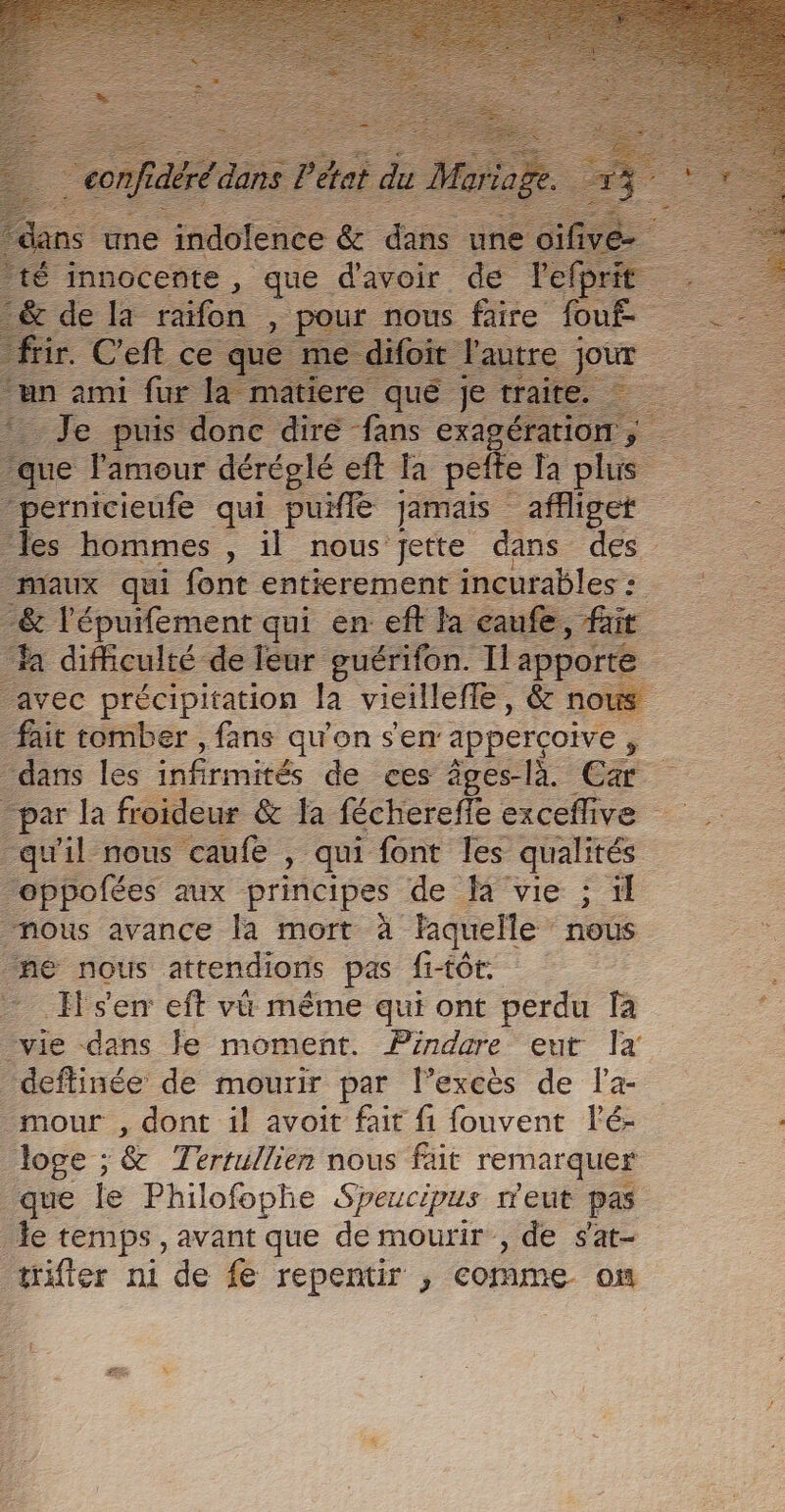 ‘innocente : que date ae Jefr ifon ur nous. FE es £ Je puis ones dre fans exagératio -pernicieufe qui puiflé jamais affliget les hommes , il nous jette dans des Maux qui font entierement incurables : -&amp; l'épuifement qui en: eft la caufe, fait ‘a difficulté de leur guérifon. Ilapporte avec précipitation la vieillefle, &amp; nous fait tomber , fans qu'on s'en appercoive , dans les infirmités de ces âges-là Ca par la froideur &amp; la féchereffe exceflive qu'il nous caufe , qui font les qualités eppofées aux principes de là vie ; il nous avance la mort à laquelle nous né nous attendions pas fi+0t sen eft vü même qui ont perdu fa vie dans le moment. Pindare eut Îa deftinée’ de mourir par l’excès de l'a- _mour , dont il avoit fait fi fouvent lé- _ loge ; &amp; Térrillien nous füt remarquer que fe Philofophe Speucipus ment pas le temps , avant que de mourir , de s'at- tifter ni de fe repentir , comme om