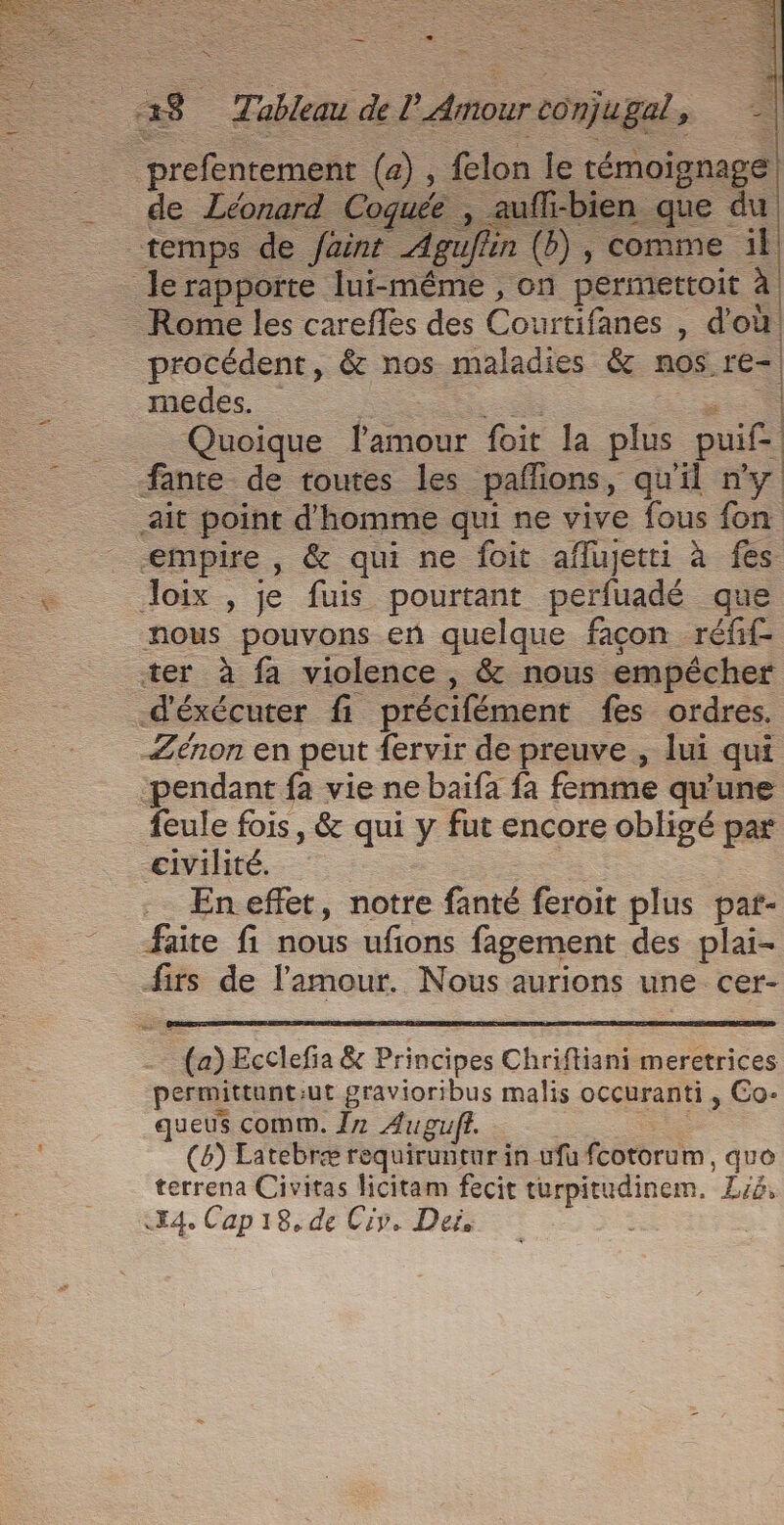 È à ma E Det à 38 Tableau de PAmourcomjugal, prefentement (4) , felon le témoignage de Léonard Coquée , aufl-bien que du “temps de faint Aguflin (b), comme il le rapporte lui-même , on permerttoit à Rome les careffes des Courtifanes , d'où _procédent, &amp; nos maladies &amp; nos re- medes. A 7. Quoique lamour foit la plus puif- fante de toutes les paflions, qu'il ny ait point d'homme qui ne vive fous fon empire , &amp; qui ne foit aflujetti à fes — Joix , je fuis pourtant perfuadé que nous pouvons en quelque façon réfif- ter à fa violence , &amp; nous empêcher d'éxécuter fi précifément fes ordres. Zénon en peut fervir de preuve , lui qui pendant fa vie ne baifa fa femme qu'une feule fois, &amp; qui y fut encore obligé par civilité. En effet, notre fanté feroit plus pat- faite fi nous ufions fagement des plai- irs de l'amour. Nous aurions une cer- (a) Ecclefia &amp; Principes Chriftiani meretrices permittunt:ut gravioribus malis occuranti , Co- queus comm. 17 Augufi. (6) Eatebræ requiruntur in ufu fcotorum, quo terrena Civitas ficitam fecit turpitudinem, Lsé,